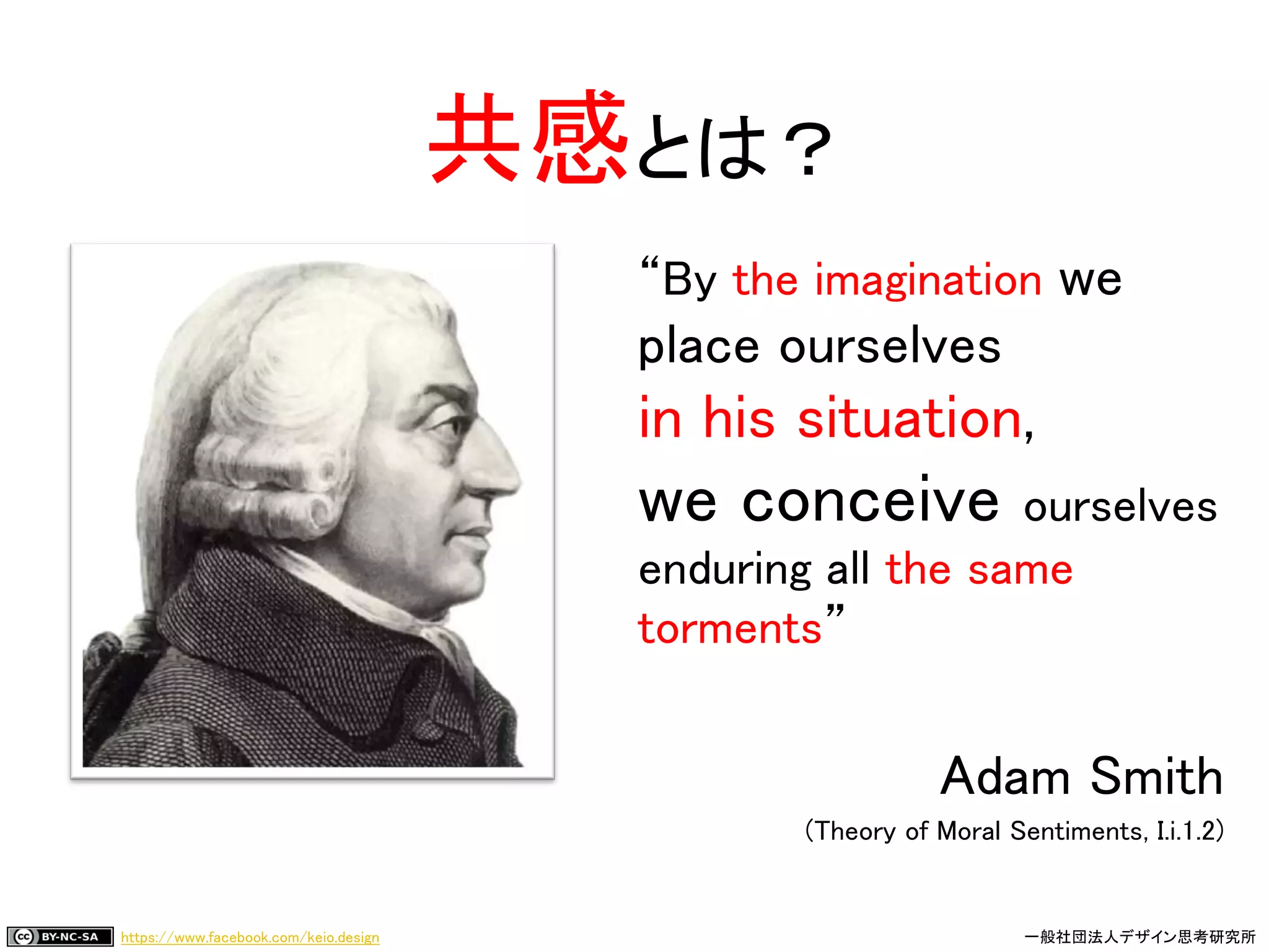 https://www.facebook.com/keio.design 一般社団法人デザイン思考研究所
“By the imagination we
place ourselves
in his situation,
we conceive ourselves
enduring all the same
torments”
Adam Smith
(Theory of Moral Sentiments, I.i.1.2)
共感とは？
 