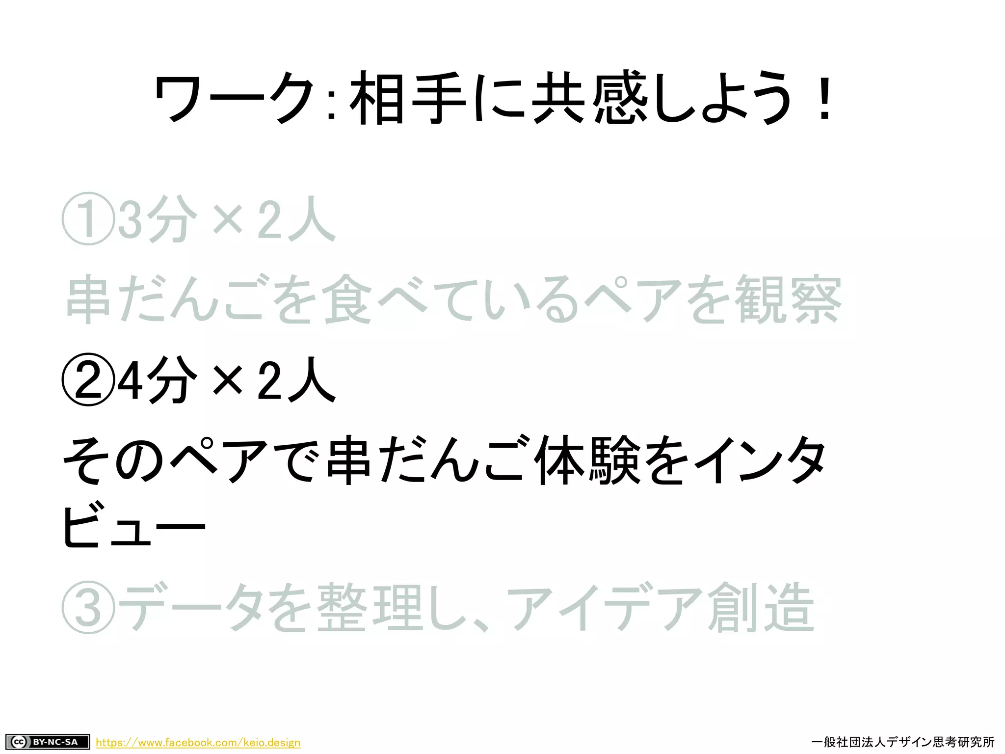 https://www.facebook.com/keio.design 一般社団法人デザイン思考研究所
①3分×2人
串だんごを食べているペアを観察
②4分×2人
そのペアで串だんご体験をインタ
ビュー
③データを整理し、アイデア創造
ワーク：相手に共感しよう！
 