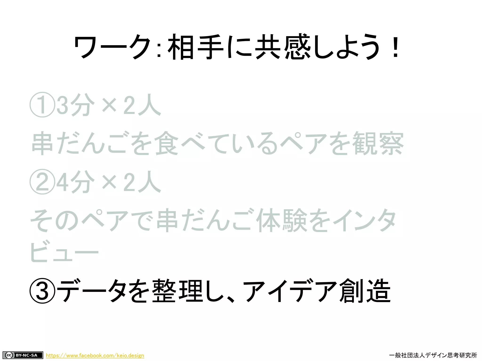 https://www.facebook.com/keio.design 一般社団法人デザイン思考研究所
①3分×2人
串だんごを食べているペアを観察
②4分×2人
そのペアで串だんご体験をインタ
ビュー
③データを整理し、アイデア創造
ワーク：相手に共感しよう！
 