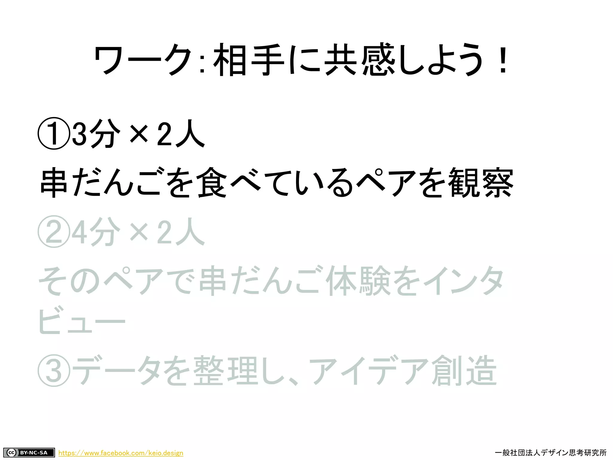 https://www.facebook.com/keio.design 一般社団法人デザイン思考研究所
①3分×2人
串だんごを食べているペアを観察
②4分×2人
そのペアで串だんご体験をインタ
ビュー
③データを整理し、アイデア創造
ワーク：相手に共感しよう！
 