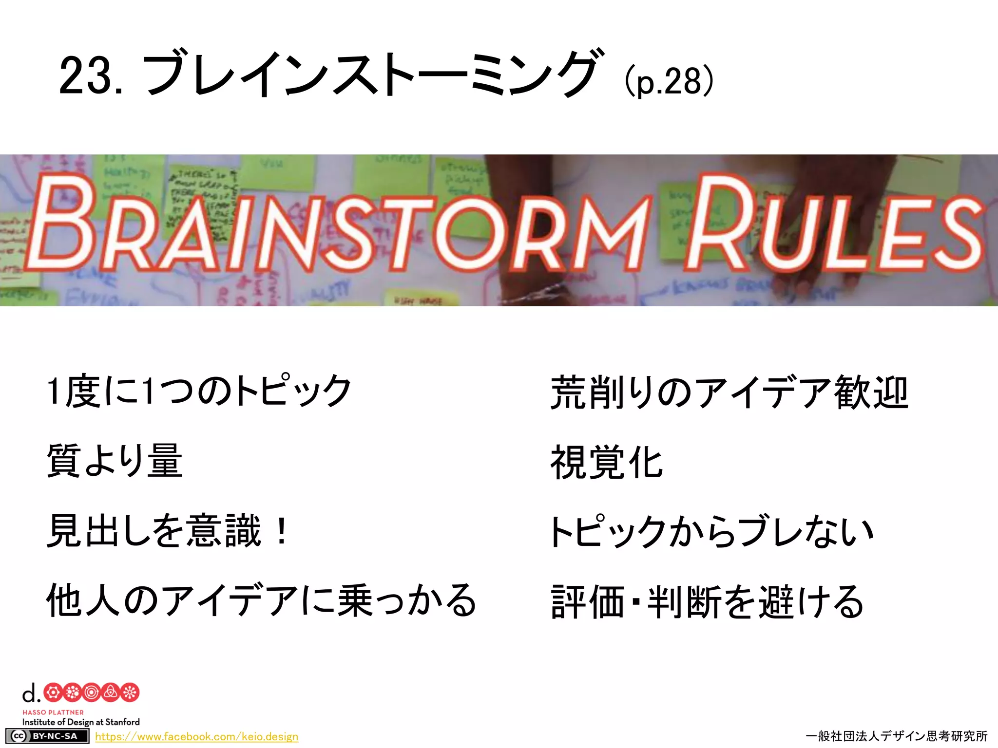 https://www.facebook.com/keio.design 一般社団法人デザイン思考研究所
1度に1つのトピック
質より量
見出しを意識！
他人のアイデアに乗っかる
荒削りのアイデア歓迎
視覚化
トピックからブレない
評価・判断を避ける
23. ブレインストーミング (p.28)
 