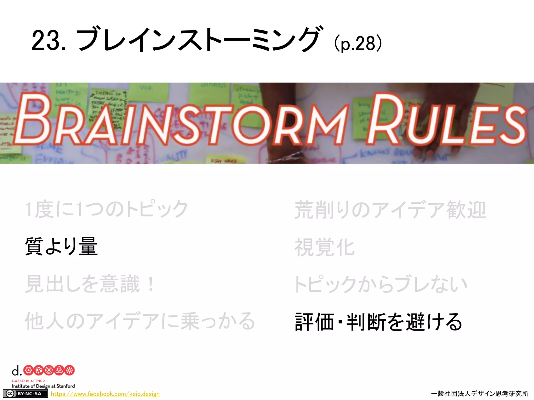 https://www.facebook.com/keio.design 一般社団法人デザイン思考研究所
1度に1つのトピック
質より量
見出しを意識！
他人のアイデアに乗っかる
荒削りのアイデア歓迎
視覚化
トピックからブレない
評価・判断を避ける
23. ブレインストーミング (p.28)
 