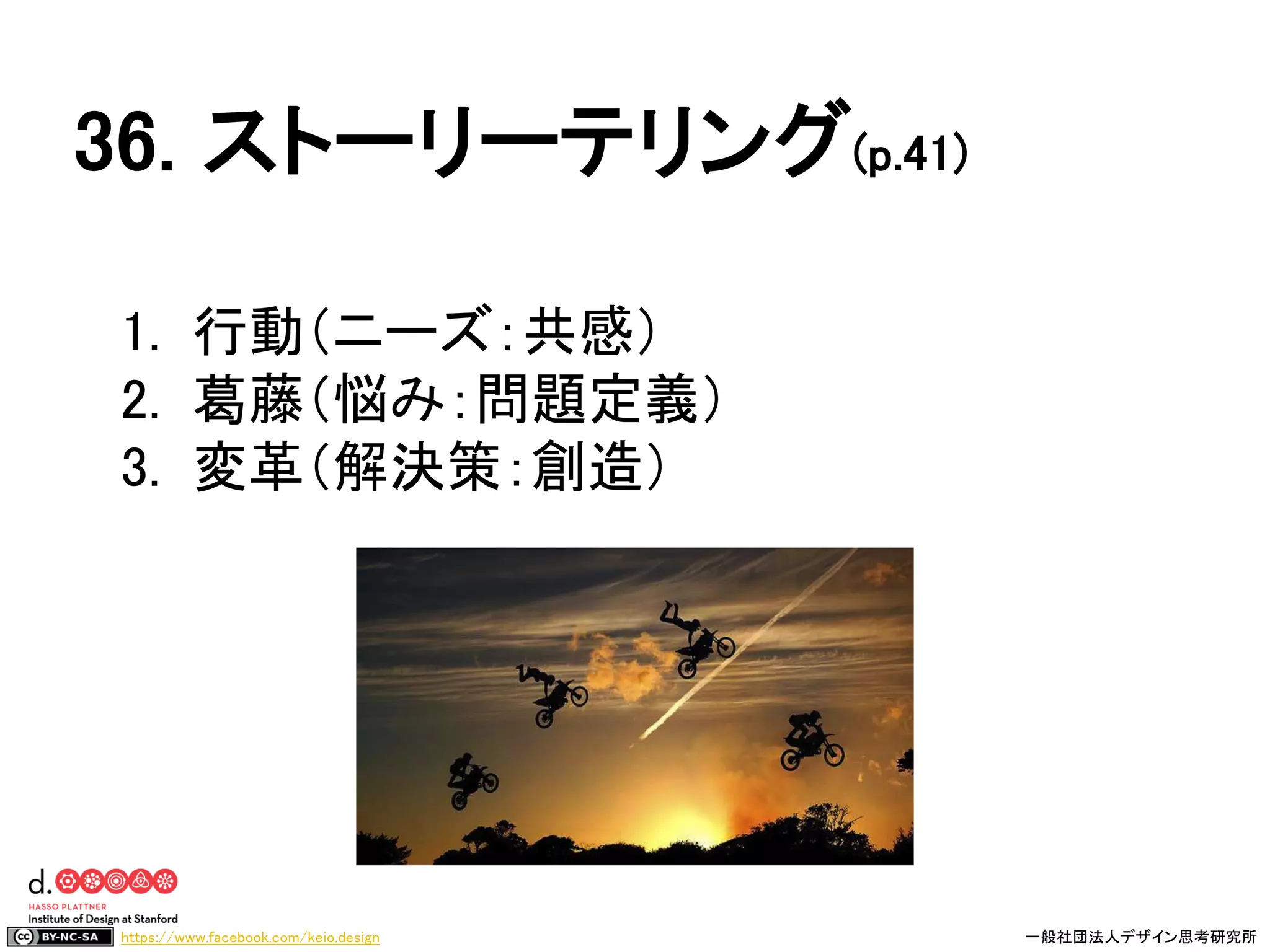 https://www.facebook.com/keio.design 一般社団法人デザイン思考研究所
1. 行動（ニーズ：共感）
2. 葛藤（悩み：問題定義）
3. 変革（解決策：創造）
36. ストーリーテリング(p.41)
 