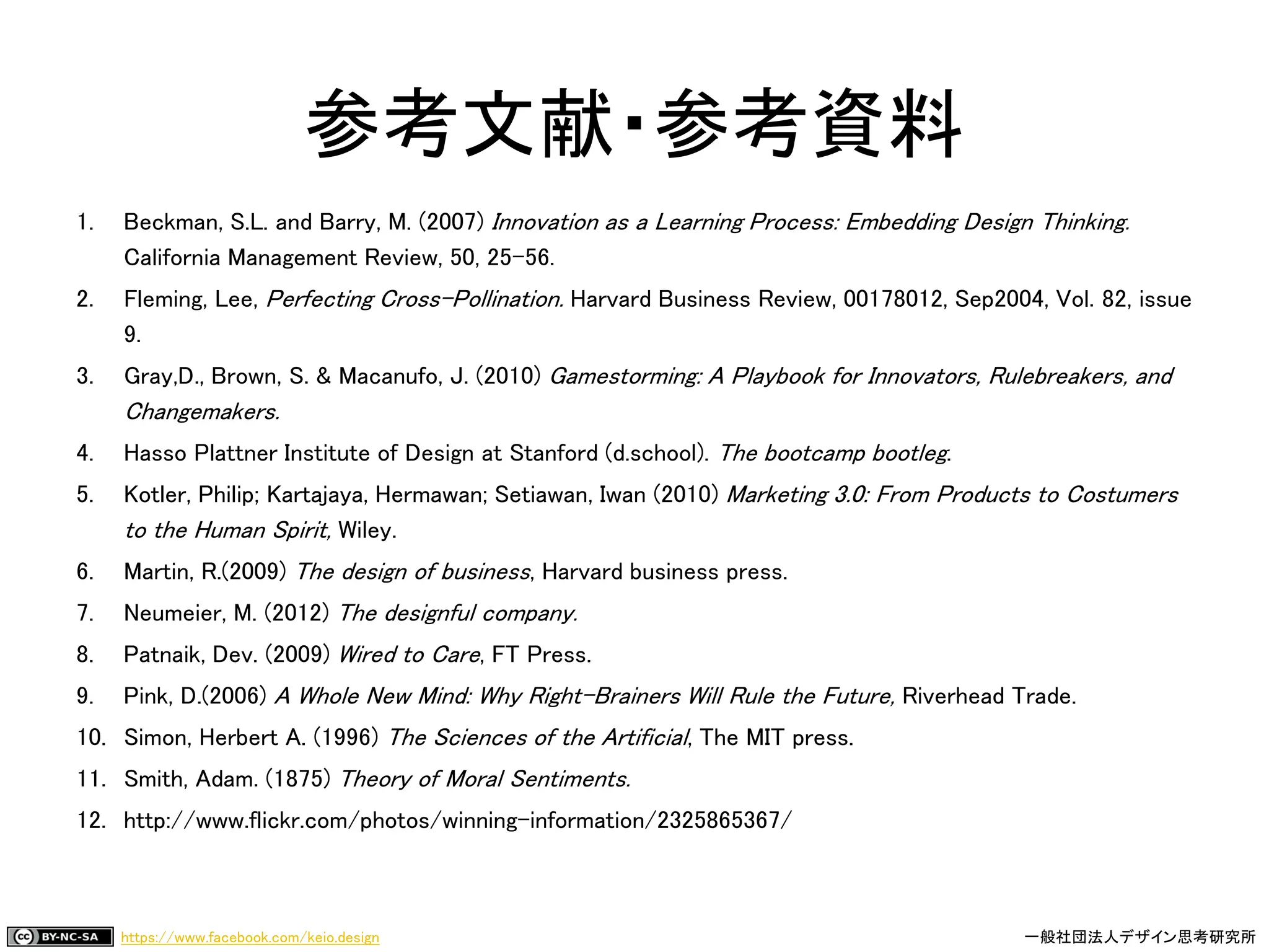 https://www.facebook.com/keio.design 一般社団法人デザイン思考研究所
参考文献・参考資料
1. Beckman, S.L. and Barry, M. (2007) Innovation as a Learning Process: Embedding Design Thinking.
California Management Review, 50, 25–56.
2. Fleming, Lee, Perfecting Cross-Pollination. Harvard Business Review, 00178012, Sep2004, Vol. 82, issue
9.
3. Gray,D., Brown, S. & Macanufo, J. (2010) Gamestorming: A Playbook for Innovators, Rulebreakers, and
Changemakers.
4. Hasso Plattner Institute of Design at Stanford (d.school). The bootcamp bootleg.
5. Kotler, Philip; Kartajaya, Hermawan; Setiawan, Iwan (2010) Marketing 3.0: From Products to Costumers
to the Human Spirit, Wiley.
6. Martin, R.(2009) The design of business, Harvard business press.
7. Neumeier, M. (2012) The designful company.
8. Patnaik, Dev. (2009) Wired to Care, FT Press.
9. Pink, D.(2006) A Whole New Mind: Why Right-Brainers Will Rule the Future, Riverhead Trade.
10. Simon, Herbert A. (1996) The Sciences of the Artificial, The MIT press.
11. Smith, Adam. (1875) Theory of Moral Sentiments.
12. http://www.flickr.com/photos/winning-information/2325865367/
 