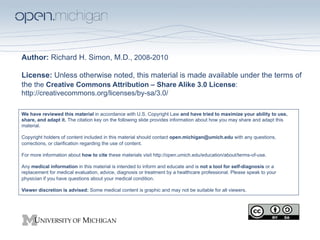 Author: Richard H. Simon, M.D., 2008-2010

License: Unless otherwise noted, this material is made available under the terms of
the the Creative Commons Attribution – Share Alike 3.0 License:
http://creativecommons.org/licenses/by-sa/3.0/

We have reviewed this material in accordance with U.S. Copyright Law and have tried to maximize your ability to use,
share, and adapt it. The citation key on the following slide provides information about how you may share and adapt this
material.

Copyright holders of content included in this material should contact open.michigan@umich.edu with any questions,
corrections, or clarification regarding the use of content.

For more information about how to cite these materials visit http://open.umich.edu/education/about/terms-of-use.

Any medical information in this material is intended to inform and educate and is not a tool for self-diagnosis or a
replacement for medical evaluation, advice, diagnosis or treatment by a healthcare professional. Please speak to your
physician if you have questions about your medical condition.

Viewer discretion is advised: Some medical content is graphic and may not be suitable for all viewers.
 