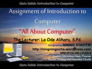 Assignment of Introduction to
Computer
“All About Computer”
The Lecturer: La Ode Aliharu, S.Pd.
Designed by NINING SYAFITRI
http://ningningocha.wordpress.com
NPM 09 231 069 / CLASS B
English Educational Study Program
Teacher Training and Education Faculty
 