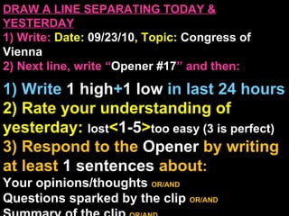 DRAW A LINE SEPARATING TODAY & YESTERDAY 1) Write:   Date:  09/23/10 , Topic:  Congress of Vienna 2) Next line, write “ Opener #17 ” and then:  1) Write  1 high + 1   low   in last 24 hours 2) Rate your understanding of yesterday:  lost < 1-5 > too easy (3 is perfect) 3) Respond to the  Opener  by writing at least   1 sentences  about : Your opinions/thoughts  OR/AND Questions sparked by the clip   OR/AND Summary of the clip  OR/AND Announcements: None Ep 3, 2:00 
