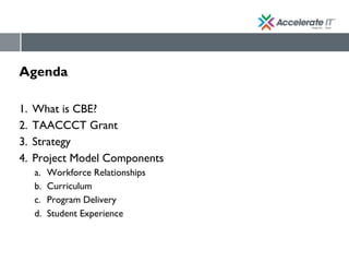 Agenda
1. What is CBE?
2. TAACCCT Grant
3. Strategy
4. Project Model Components
a. Workforce Relationships
b. Curriculum
c. Program Delivery
d. Student Experience
 