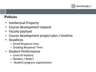 Policies
• Intellectual Property
• Course development stipend
• Faculty payload
• Course development project plan / timeline
• Deadlines
– Email Response time
– Grading Response Time
• Student Performance
– Level of mastery
– Retakes / Redo’s
– Student progress expectations
 