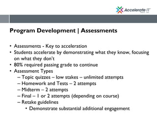 Program Development | Assessments
• Assessments - Key to acceleration
• Students accelerate by demonstrating what they know, focusing
on what they don’t
• 80% required passing grade to continue
• Assessment Types
– Topic quizzes – low stakes – unlimited attempts
– Homework and Tests – 2 attempts
– Midterm – 2 attempts
– Final – 1 or 2 attempts (depending on course)
– Retake guidelines
• Demonstrate substantial additional engagement
 