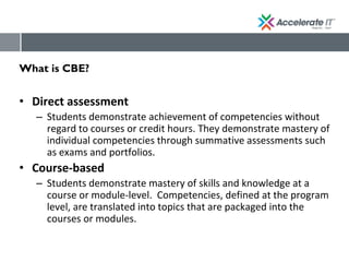 What is CBE?
• Direct assessment
– Students demonstrate achievement of competencies without
regard to courses or credit hours. They demonstrate mastery of
individual competencies through summative assessments such
as exams and portfolios.
• Course-based
– Students demonstrate mastery of skills and knowledge at a
course or module-level. Competencies, defined at the program
level, are translated into topics that are packaged into the
courses or modules.
 