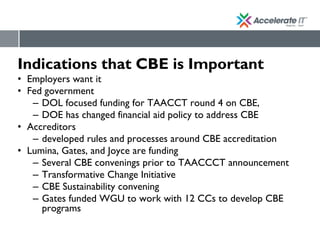 Indications that CBE is Important
• Employers want it
• Fed government
– DOL focused funding for TAACCT round 4 on CBE,
– DOE has changed financial aid policy to address CBE
• Accreditors
– developed rules and processes around CBE accreditation
• Lumina, Gates, and Joyce are funding
– Several CBE convenings prior to TAACCCT announcement
– Transformative Change Initiative
– CBE Sustainability convening
– Gates funded WGU to work with 12 CCs to develop CBE
programs
 