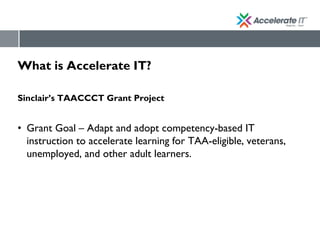 What is Accelerate IT?
Sinclair’s TAACCCT Grant Project
• Grant Goal – Adapt and adopt competency-based IT
instruction to accelerate learning for TAA-eligible, veterans,
unemployed, and other adult learners.
 