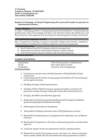 V V R Kartik
Telephone: (Mobile), +91 9652130707
Email: vvr.kartik@gmail.com
Date of Birth: 27/03/1990
Bachelor of Technology in Chemical Engineering with 4 years and 5 months of experience in
pharmaceutical industry.
Career Objective:
To attain a challenging position in Engineering Department (Installation, Commissioning and
qualifications), where my knowledge and skills can be utilized to enhance the infrastructure and
the productivity of the organisation by providing and maintaining good working environments.
Post Qualification Experience & Skills:
04yrs. of experience in handling of projects of Injectable facilities which includes , installation,
commissioning and qualifications of Solution preparation and Process equipments.
Educational Summary:
• B.tech Chemical from JNTU Kakinada with first class passed out.
• Intermediate from Board of Intermediate Education Andhra Pradesh.
• S.S.C from Secondary school of certificate with First Class Passed out. .
Industrial Experience:
CURRENT JOB PROFILE
Organization : Pfizer Pharmaceuticals, Visakhapatnam
Period : From April 2012 to current
Designation : Executive- Process Engineering
Job Responsibilities:
1. Construction execution as per scheduled timelines with high Quality & Safety
requirements.
2. Coordinating with the Vendors during equipment installation & Commissioning as
per the approved layouts.
3. Handling of change controls and deviations.
4. Handling of DCS of DeltaV(running of equipment modules, running of unit
procedures, loading of recipes, looking after trends, Batch reports prints etc,).
5. Verifying the P&ID's and make them approved.
6. Responsible for Solution preparation Qualifications(Performing the Installation
qualification(IQ),Operational Qualification(OQ).
7. Performing the Passivation for the pipelines.
8. Responsible for Helping Automation team in DCS Qualification activities.
9. Responsible for Engineering runs, development and confirmatory runs of different
molecules.
10. Responsible for Preparation of Preventive maintenance procedures and make them
approved.
11. To provide support for the user department in process validation batches.
12. Responsible to run the Clean in place process and hand over them to automation
team to qualify. Mainly this CIP runs includes the fixing of parameters as follows:
 