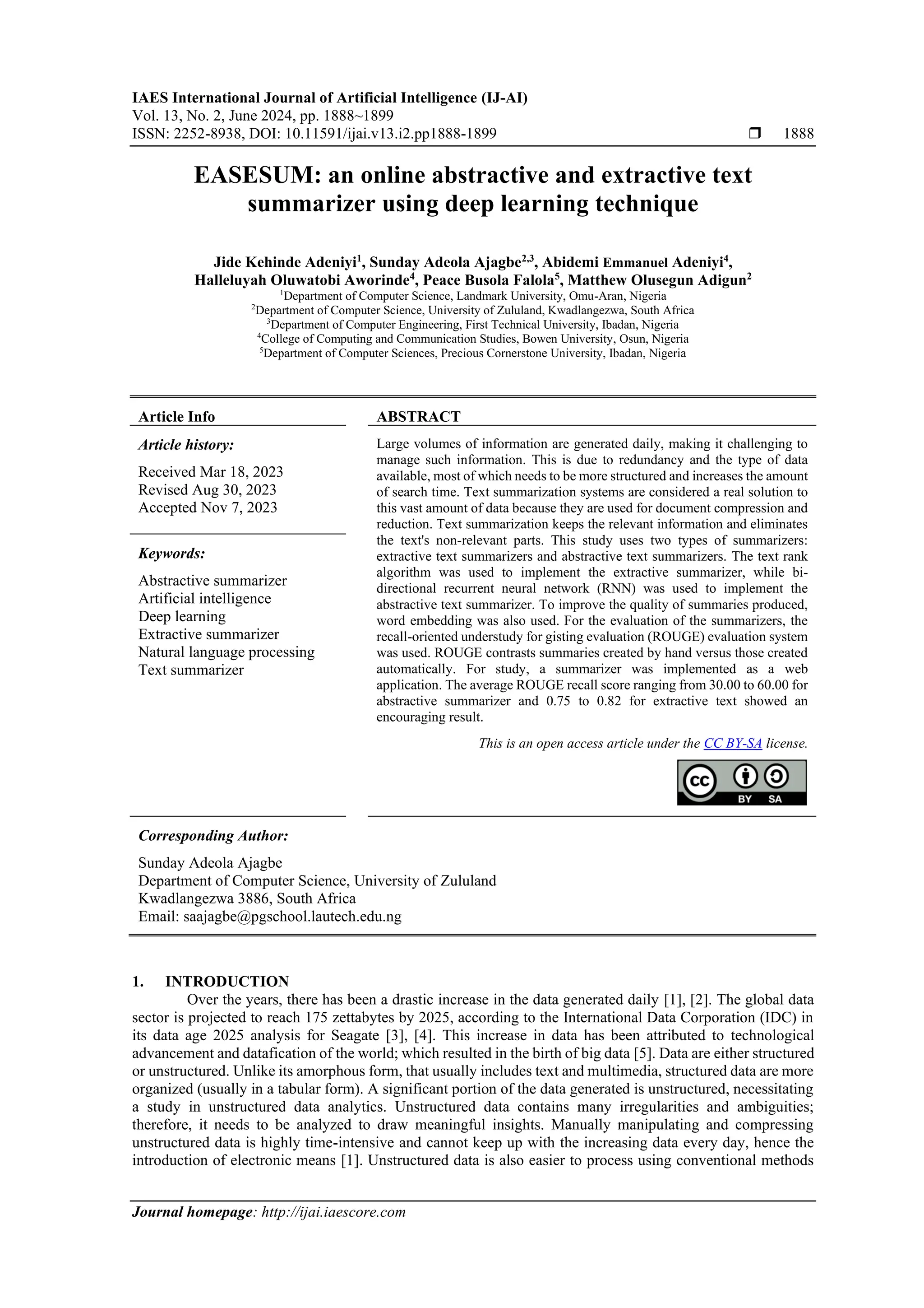 IAES International Journal of Artificial Intelligence (IJ-AI) Vol. 13, No. 2, June 2024, pp. 1888~1899 ISSN: 2252-8938, DOI: 10.11591/ijai.v13.i2.pp1888-1899  1888 Journal homepage: http://ijai.iaescore.com EASESUM: an online abstractive and extractive text summarizer using deep learning technique Jide Kehinde Adeniyi1 , Sunday Adeola Ajagbe2,3 , Abidemi Emmanuel Adeniyi4 , Halleluyah Oluwatobi Aworinde4 , Peace Busola Falola5 , Matthew Olusegun Adigun2 1 Department of Computer Science, Landmark University, Omu-Aran, Nigeria 2 Department of Computer Science, University of Zululand, Kwadlangezwa, South Africa 3 Department of Computer Engineering, First Technical University, Ibadan, Nigeria 4 College of Computing and Communication Studies, Bowen University, Osun, Nigeria 5 Department of Computer Sciences, Precious Cornerstone University, Ibadan, Nigeria Article Info ABSTRACT Article history: Received Mar 18, 2023 Revised Aug 30, 2023 Accepted Nov 7, 2023 Large volumes of information are generated daily, making it challenging to manage such information. This is due to redundancy and the type of data available, most of which needs to be more structured and increases the amount of search time. Text summarization systems are considered a real solution to this vast amount of data because they are used for document compression and reduction. Text summarization keeps the relevant information and eliminates the text's non-relevant parts. This study uses two types of summarizers: extractive text summarizers and abstractive text summarizers. The text rank algorithm was used to implement the extractive summarizer, while bi- directional recurrent neural network (RNN) was used to implement the abstractive text summarizer. To improve the quality of summaries produced, word embedding was also used. For the evaluation of the summarizers, the recall-oriented understudy for gisting evaluation (ROUGE) evaluation system was used. ROUGE contrasts summaries created by hand versus those created automatically. For study, a summarizer was implemented as a web application. The average ROUGE recall score ranging from 30.00 to 60.00 for abstractive summarizer and 0.75 to 0.82 for extractive text showed an encouraging result. Keywords: Abstractive summarizer Artificial intelligence Deep learning Extractive summarizer Natural language processing Text summarizer This is an open access article under the CC BY-SA license. Corresponding Author: Sunday Adeola Ajagbe Department of Computer Science, University of Zululand Kwadlangezwa 3886, South Africa Email: saajagbe@pgschool.lautech.edu.ng 1. INTRODUCTION Over the years, there has been a drastic increase in the data generated daily [1], [2]. The global data sector is projected to reach 175 zettabytes by 2025, according to the International Data Corporation (IDC) in its data age 2025 analysis for Seagate [3], [4]. This increase in data has been attributed to technological advancement and datafication of the world; which resulted in the birth of big data [5]. Data are either structured or unstructured. Unlike its amorphous form, that usually includes text and multimedia, structured data are more organized (usually in a tabular form). A significant portion of the data generated is unstructured, necessitating a study in unstructured data analytics. Unstructured data contains many irregularities and ambiguities; therefore, it needs to be analyzed to draw meaningful insights. Manually manipulating and compressing unstructured data is highly time-intensive and cannot keep up with the increasing data every day, hence the introduction of electronic means [1]. Unstructured data is also easier to process using conventional methods 