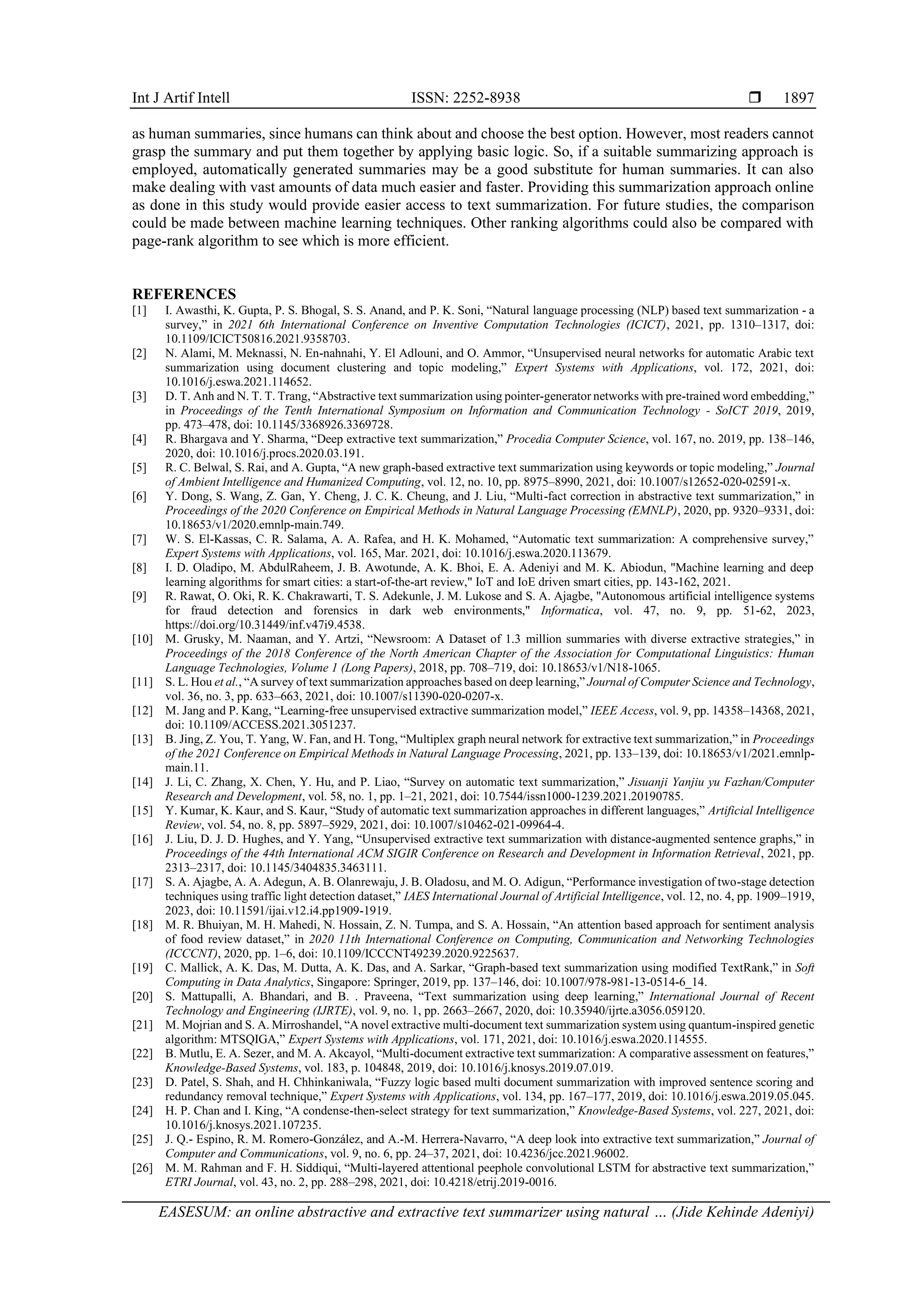 Int J Artif Intell ISSN: 2252-8938  EASESUM: an online abstractive and extractive text summarizer using natural … (Jide Kehinde Adeniyi) 1897 as human summaries, since humans can think about and choose the best option. However, most readers cannot grasp the summary and put them together by applying basic logic. So, if a suitable summarizing approach is employed, automatically generated summaries may be a good substitute for human summaries. It can also make dealing with vast amounts of data much easier and faster. Providing this summarization approach online as done in this study would provide easier access to text summarization. For future studies, the comparison could be made between machine learning techniques. Other ranking algorithms could also be compared with page-rank algorithm to see which is more efficient. REFERENCES [1] I. Awasthi, K. Gupta, P. S. Bhogal, S. S. Anand, and P. K. Soni, “Natural language processing (NLP) based text summarization - a survey,” in 2021 6th International Conference on Inventive Computation Technologies (ICICT), 2021, pp. 1310–1317, doi: 10.1109/ICICT50816.2021.9358703. [2] N. Alami, M. Meknassi, N. En-nahnahi, Y. El Adlouni, and O. Ammor, “Unsupervised neural networks for automatic Arabic text summarization using document clustering and topic modeling,” Expert Systems with Applications, vol. 172, 2021, doi: 10.1016/j.eswa.2021.114652. [3] D. T. Anh and N. T. T. Trang, “Abstractive text summarization using pointer-generator networks with pre-trained word embedding,” in Proceedings of the Tenth International Symposium on Information and Communication Technology - SoICT 2019, 2019, pp. 473–478, doi: 10.1145/3368926.3369728. [4] R. Bhargava and Y. Sharma, “Deep extractive text summarization,” Procedia Computer Science, vol. 167, no. 2019, pp. 138–146, 2020, doi: 10.1016/j.procs.2020.03.191. [5] R. C. Belwal, S. Rai, and A. Gupta, “A new graph-based extractive text summarization using keywords or topic modeling,” Journal of Ambient Intelligence and Humanized Computing, vol. 12, no. 10, pp. 8975–8990, 2021, doi: 10.1007/s12652-020-02591-x. [6] Y. Dong, S. Wang, Z. Gan, Y. Cheng, J. C. K. Cheung, and J. Liu, “Multi-fact correction in abstractive text summarization,” in Proceedings of the 2020 Conference on Empirical Methods in Natural Language Processing (EMNLP), 2020, pp. 9320–9331, doi: 10.18653/v1/2020.emnlp-main.749. [7] W. S. El-Kassas, C. R. Salama, A. A. Rafea, and H. K. Mohamed, “Automatic text summarization: A comprehensive survey,” Expert Systems with Applications, vol. 165, Mar. 2021, doi: 10.1016/j.eswa.2020.113679. [8] I. D. Oladipo, M. AbdulRaheem, J. B. Awotunde, A. K. Bhoi, E. A. Adeniyi and M. K. Abiodun, "Machine learning and deep learning algorithms for smart cities: a start-of-the-art review," IoT and IoE driven smart cities, pp. 143-162, 2021. [9] R. Rawat, O. Oki, R. K. Chakrawarti, T. S. Adekunle, J. M. Lukose and S. A. Ajagbe, "Autonomous artificial intelligence systems for fraud detection and forensics in dark web environments," Informatica, vol. 47, no. 9, pp. 51-62, 2023, https://doi.org/10.31449/inf.v47i9.4538. [10] M. Grusky, M. Naaman, and Y. Artzi, “Newsroom: A Dataset of 1.3 million summaries with diverse extractive strategies,” in Proceedings of the 2018 Conference of the North American Chapter of the Association for Computational Linguistics: Human Language Technologies, Volume 1 (Long Papers), 2018, pp. 708–719, doi: 10.18653/v1/N18-1065. [11] S. L. Hou et al., “A survey of text summarization approaches based on deep learning,” Journal of Computer Science and Technology, vol. 36, no. 3, pp. 633–663, 2021, doi: 10.1007/s11390-020-0207-x. [12] M. Jang and P. Kang, “Learning-free unsupervised extractive summarization model,” IEEE Access, vol. 9, pp. 14358–14368, 2021, doi: 10.1109/ACCESS.2021.3051237. [13] B. Jing, Z. You, T. Yang, W. Fan, and H. Tong, “Multiplex graph neural network for extractive text summarization,” in Proceedings of the 2021 Conference on Empirical Methods in Natural Language Processing, 2021, pp. 133–139, doi: 10.18653/v1/2021.emnlp- main.11. [14] J. Li, C. Zhang, X. Chen, Y. Hu, and P. Liao, “Survey on automatic text summarization,” Jisuanji Yanjiu yu Fazhan/Computer Research and Development, vol. 58, no. 1, pp. 1–21, 2021, doi: 10.7544/issn1000-1239.2021.20190785. [15] Y. Kumar, K. Kaur, and S. Kaur, “Study of automatic text summarization approaches in different languages,” Artificial Intelligence Review, vol. 54, no. 8, pp. 5897–5929, 2021, doi: 10.1007/s10462-021-09964-4. [16] J. Liu, D. J. D. Hughes, and Y. Yang, “Unsupervised extractive text summarization with distance-augmented sentence graphs,” in Proceedings of the 44th International ACM SIGIR Conference on Research and Development in Information Retrieval, 2021, pp. 2313–2317, doi: 10.1145/3404835.3463111. [17] S. A. Ajagbe, A. A. Adegun, A. B. Olanrewaju, J. B. Oladosu, and M. O. Adigun, “Performance investigation of two-stage detection techniques using traffic light detection dataset,” IAES International Journal of Artificial Intelligence, vol. 12, no. 4, pp. 1909–1919, 2023, doi: 10.11591/ijai.v12.i4.pp1909-1919. [18] M. R. Bhuiyan, M. H. Mahedi, N. Hossain, Z. N. Tumpa, and S. A. Hossain, “An attention based approach for sentiment analysis of food review dataset,” in 2020 11th International Conference on Computing, Communication and Networking Technologies (ICCCNT), 2020, pp. 1–6, doi: 10.1109/ICCCNT49239.2020.9225637. [19] C. Mallick, A. K. Das, M. Dutta, A. K. Das, and A. Sarkar, “Graph-based text summarization using modified TextRank,” in Soft Computing in Data Analytics, Singapore: Springer, 2019, pp. 137–146, doi: 10.1007/978-981-13-0514-6_14. [20] S. Mattupalli, A. Bhandari, and B. . Praveena, “Text summarization using deep learning,” International Journal of Recent Technology and Engineering (IJRTE), vol. 9, no. 1, pp. 2663–2667, 2020, doi: 10.35940/ijrte.a3056.059120. [21] M. Mojrian and S. A. Mirroshandel, “A novel extractive multi-document text summarization system using quantum-inspired genetic algorithm: MTSQIGA,” Expert Systems with Applications, vol. 171, 2021, doi: 10.1016/j.eswa.2020.114555. [22] B. Mutlu, E. A. Sezer, and M. A. Akcayol, “Multi-document extractive text summarization: A comparative assessment on features,” Knowledge-Based Systems, vol. 183, p. 104848, 2019, doi: 10.1016/j.knosys.2019.07.019. [23] D. Patel, S. Shah, and H. Chhinkaniwala, “Fuzzy logic based multi document summarization with improved sentence scoring and redundancy removal technique,” Expert Systems with Applications, vol. 134, pp. 167–177, 2019, doi: 10.1016/j.eswa.2019.05.045. [24] H. P. Chan and I. King, “A condense-then-select strategy for text summarization,” Knowledge-Based Systems, vol. 227, 2021, doi: 10.1016/j.knosys.2021.107235. [25] J. Q.- Espino, R. M. Romero-González, and A.-M. Herrera-Navarro, “A deep look into extractive text summarization,” Journal of Computer and Communications, vol. 9, no. 6, pp. 24–37, 2021, doi: 10.4236/jcc.2021.96002. [26] M. M. Rahman and F. H. Siddiqui, “Multi-layered attentional peephole convolutional LSTM for abstractive text summarization,” ETRI Journal, vol. 43, no. 2, pp. 288–298, 2021, doi: 10.4218/etrij.2019-0016. 