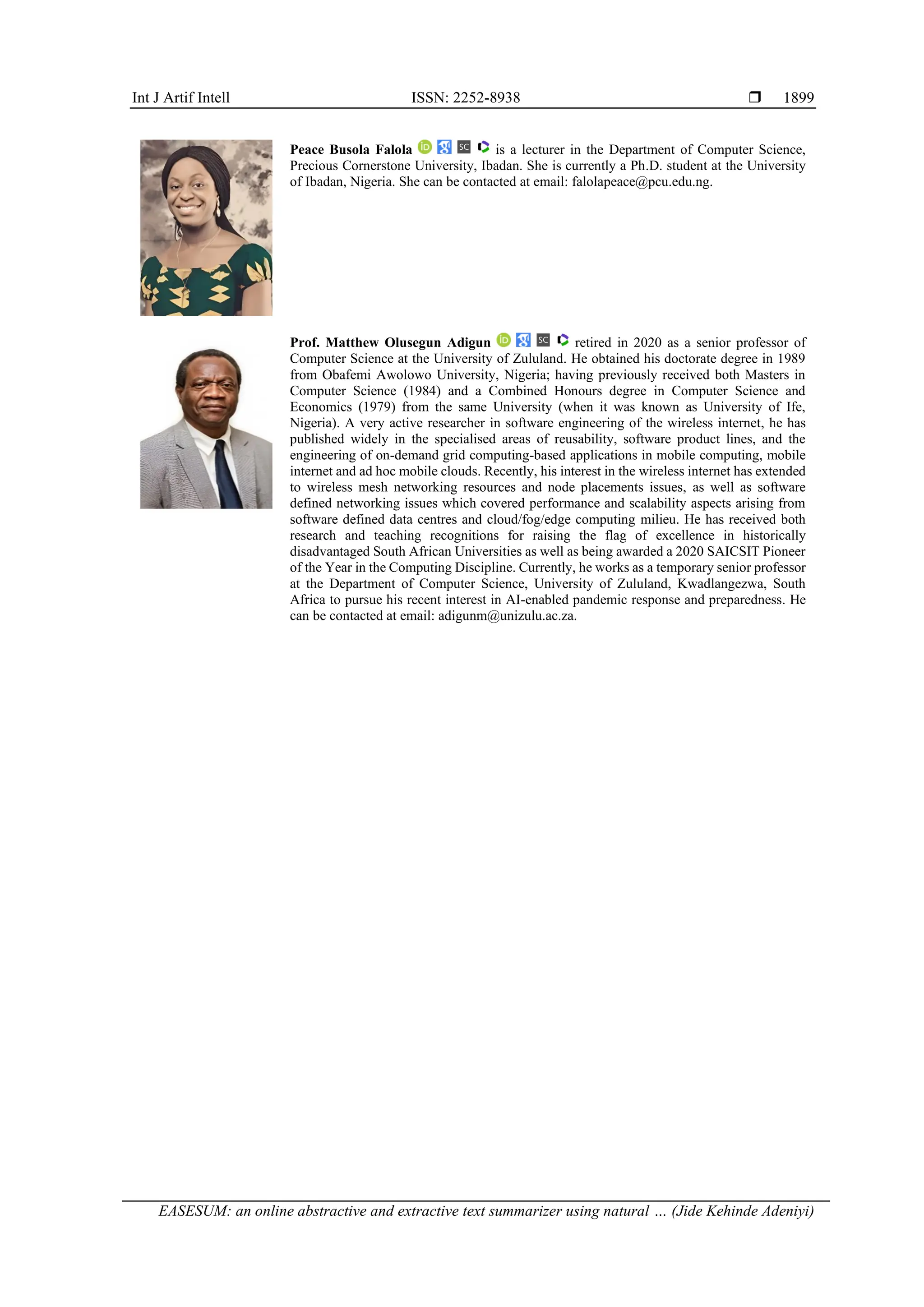 Int J Artif Intell ISSN: 2252-8938  EASESUM: an online abstractive and extractive text summarizer using natural … (Jide Kehinde Adeniyi) 1899 Peace Busola Falola is a lecturer in the Department of Computer Science, Precious Cornerstone University, Ibadan. She is currently a Ph.D. student at the University of Ibadan, Nigeria. She can be contacted at email: falolapeace@pcu.edu.ng. Prof. Matthew Olusegun Adigun retired in 2020 as a senior professor of Computer Science at the University of Zululand. He obtained his doctorate degree in 1989 from Obafemi Awolowo University, Nigeria; having previously received both Masters in Computer Science (1984) and a Combined Honours degree in Computer Science and Economics (1979) from the same University (when it was known as University of Ife, Nigeria). A very active researcher in software engineering of the wireless internet, he has published widely in the specialised areas of reusability, software product lines, and the engineering of on-demand grid computing-based applications in mobile computing, mobile internet and ad hoc mobile clouds. Recently, his interest in the wireless internet has extended to wireless mesh networking resources and node placements issues, as well as software defined networking issues which covered performance and scalability aspects arising from software defined data centres and cloud/fog/edge computing milieu. He has received both research and teaching recognitions for raising the flag of excellence in historically disadvantaged South African Universities as well as being awarded a 2020 SAICSIT Pioneer of the Year in the Computing Discipline. Currently, he works as a temporary senior professor at the Department of Computer Science, University of Zululand, Kwadlangezwa, South Africa to pursue his recent interest in AI-enabled pandemic response and preparedness. He can be contacted at email: adigunm@unizulu.ac.za. 