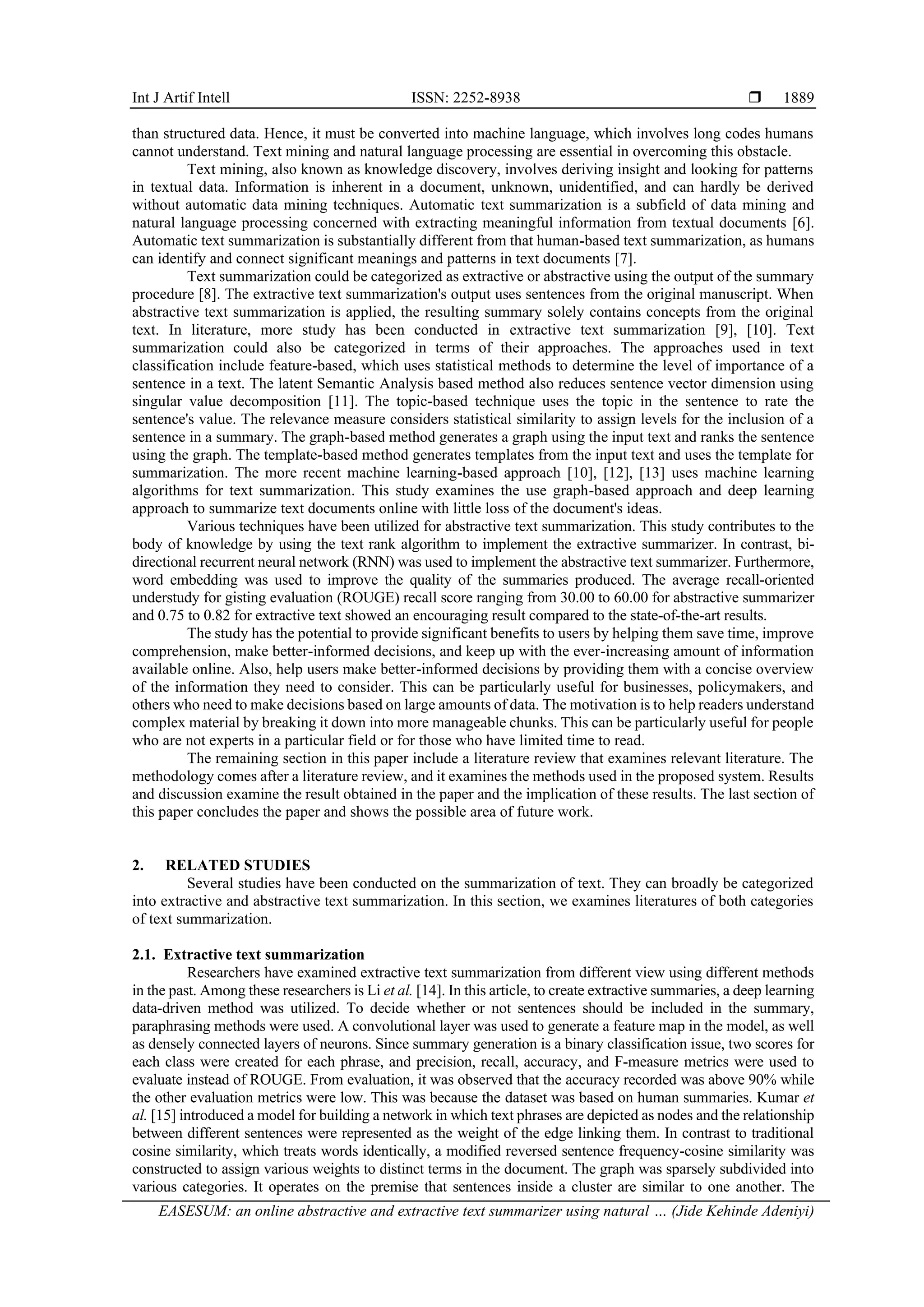 Int J Artif Intell ISSN: 2252-8938  EASESUM: an online abstractive and extractive text summarizer using natural … (Jide Kehinde Adeniyi) 1889 than structured data. Hence, it must be converted into machine language, which involves long codes humans cannot understand. Text mining and natural language processing are essential in overcoming this obstacle. Text mining, also known as knowledge discovery, involves deriving insight and looking for patterns in textual data. Information is inherent in a document, unknown, unidentified, and can hardly be derived without automatic data mining techniques. Automatic text summarization is a subfield of data mining and natural language processing concerned with extracting meaningful information from textual documents [6]. Automatic text summarization is substantially different from that human-based text summarization, as humans can identify and connect significant meanings and patterns in text documents [7]. Text summarization could be categorized as extractive or abstractive using the output of the summary procedure [8]. The extractive text summarization's output uses sentences from the original manuscript. When abstractive text summarization is applied, the resulting summary solely contains concepts from the original text. In literature, more study has been conducted in extractive text summarization [9], [10]. Text summarization could also be categorized in terms of their approaches. The approaches used in text classification include feature-based, which uses statistical methods to determine the level of importance of a sentence in a text. The latent Semantic Analysis based method also reduces sentence vector dimension using singular value decomposition [11]. The topic-based technique uses the topic in the sentence to rate the sentence's value. The relevance measure considers statistical similarity to assign levels for the inclusion of a sentence in a summary. The graph-based method generates a graph using the input text and ranks the sentence using the graph. The template-based method generates templates from the input text and uses the template for summarization. The more recent machine learning-based approach [10], [12], [13] uses machine learning algorithms for text summarization. This study examines the use graph-based approach and deep learning approach to summarize text documents online with little loss of the document's ideas. Various techniques have been utilized for abstractive text summarization. This study contributes to the body of knowledge by using the text rank algorithm to implement the extractive summarizer. In contrast, bi- directional recurrent neural network (RNN) was used to implement the abstractive text summarizer. Furthermore, word embedding was used to improve the quality of the summaries produced. The average recall-oriented understudy for gisting evaluation (ROUGE) recall score ranging from 30.00 to 60.00 for abstractive summarizer and 0.75 to 0.82 for extractive text showed an encouraging result compared to the state-of-the-art results. The study has the potential to provide significant benefits to users by helping them save time, improve comprehension, make better-informed decisions, and keep up with the ever-increasing amount of information available online. Also, help users make better-informed decisions by providing them with a concise overview of the information they need to consider. This can be particularly useful for businesses, policymakers, and others who need to make decisions based on large amounts of data. The motivation is to help readers understand complex material by breaking it down into more manageable chunks. This can be particularly useful for people who are not experts in a particular field or for those who have limited time to read. The remaining section in this paper include a literature review that examines relevant literature. The methodology comes after a literature review, and it examines the methods used in the proposed system. Results and discussion examine the result obtained in the paper and the implication of these results. The last section of this paper concludes the paper and shows the possible area of future work. 2. RELATED STUDIES Several studies have been conducted on the summarization of text. They can broadly be categorized into extractive and abstractive text summarization. In this section, we examines literatures of both categories of text summarization. 2.1. Extractive text summarization Researchers have examined extractive text summarization from different view using different methods in the past. Among these researchers is Li et al. [14]. In this article, to create extractive summaries, a deep learning data-driven method was utilized. To decide whether or not sentences should be included in the summary, paraphrasing methods were used. A convolutional layer was used to generate a feature map in the model, as well as densely connected layers of neurons. Since summary generation is a binary classification issue, two scores for each class were created for each phrase, and precision, recall, accuracy, and F-measure metrics were used to evaluate instead of ROUGE. From evaluation, it was observed that the accuracy recorded was above 90% while the other evaluation metrics were low. This was because the dataset was based on human summaries. Kumar et al. [15] introduced a model for building a network in which text phrases are depicted as nodes and the relationship between different sentences were represented as the weight of the edge linking them. In contrast to traditional cosine similarity, which treats words identically, a modified reversed sentence frequency-cosine similarity was constructed to assign various weights to distinct terms in the document. The graph was sparsely subdivided into various categories. It operates on the premise that sentences inside a cluster are similar to one another. The 