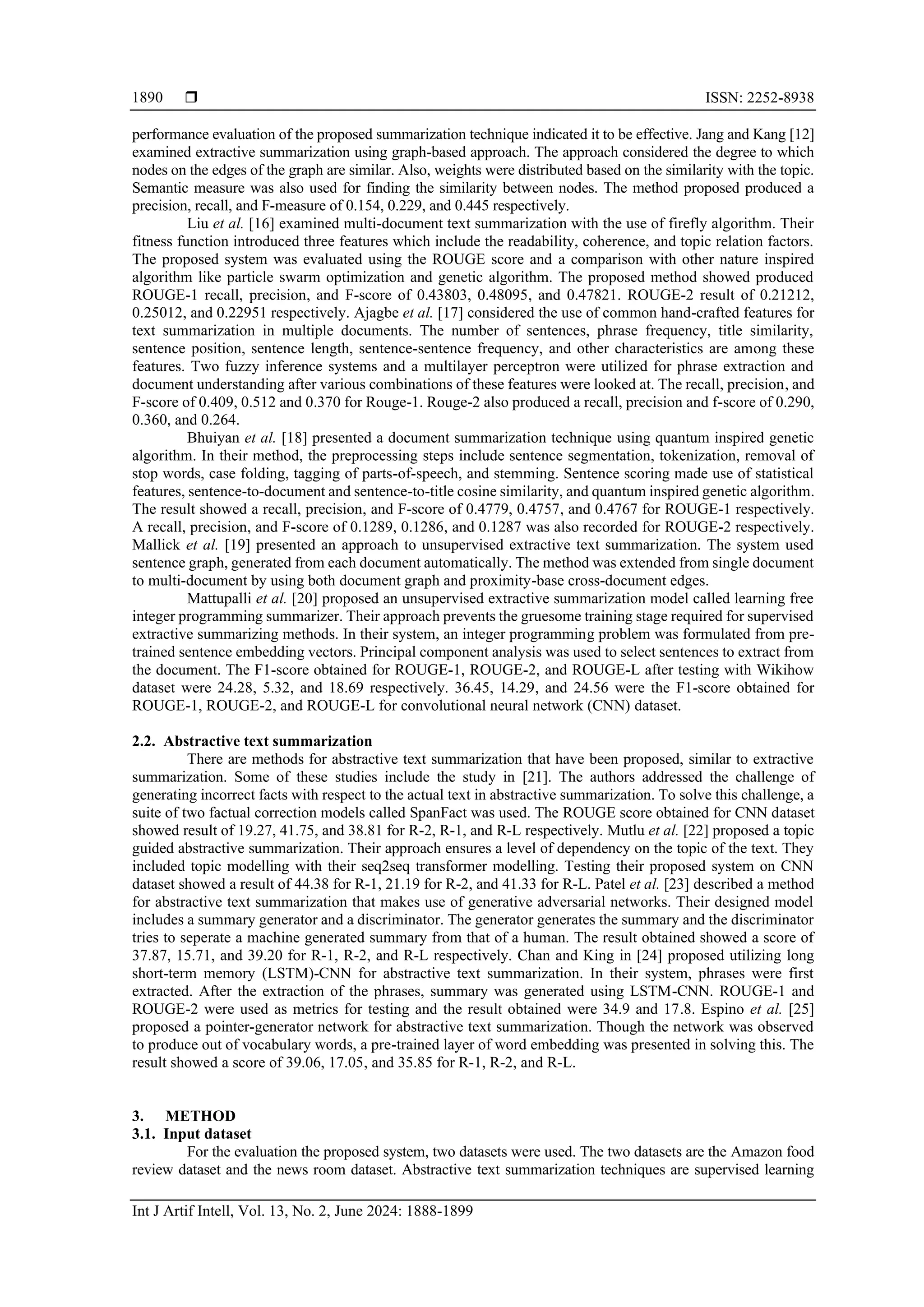  ISSN: 2252-8938 Int J Artif Intell, Vol. 13, No. 2, June 2024: 1888-1899 1890 performance evaluation of the proposed summarization technique indicated it to be effective. Jang and Kang [12] examined extractive summarization using graph-based approach. The approach considered the degree to which nodes on the edges of the graph are similar. Also, weights were distributed based on the similarity with the topic. Semantic measure was also used for finding the similarity between nodes. The method proposed produced a precision, recall, and F-measure of 0.154, 0.229, and 0.445 respectively. Liu et al. [16] examined multi-document text summarization with the use of firefly algorithm. Their fitness function introduced three features which include the readability, coherence, and topic relation factors. The proposed system was evaluated using the ROUGE score and a comparison with other nature inspired algorithm like particle swarm optimization and genetic algorithm. The proposed method showed produced ROUGE-1 recall, precision, and F-score of 0.43803, 0.48095, and 0.47821. ROUGE-2 result of 0.21212, 0.25012, and 0.22951 respectively. Ajagbe et al. [17] considered the use of common hand-crafted features for text summarization in multiple documents. The number of sentences, phrase frequency, title similarity, sentence position, sentence length, sentence-sentence frequency, and other characteristics are among these features. Two fuzzy inference systems and a multilayer perceptron were utilized for phrase extraction and document understanding after various combinations of these features were looked at. The recall, precision, and F-score of 0.409, 0.512 and 0.370 for Rouge-1. Rouge-2 also produced a recall, precision and f-score of 0.290, 0.360, and 0.264. Bhuiyan et al. [18] presented a document summarization technique using quantum inspired genetic algorithm. In their method, the preprocessing steps include sentence segmentation, tokenization, removal of stop words, case folding, tagging of parts-of-speech, and stemming. Sentence scoring made use of statistical features, sentence-to-document and sentence-to-title cosine similarity, and quantum inspired genetic algorithm. The result showed a recall, precision, and F-score of 0.4779, 0.4757, and 0.4767 for ROUGE-1 respectively. A recall, precision, and F-score of 0.1289, 0.1286, and 0.1287 was also recorded for ROUGE-2 respectively. Mallick et al. [19] presented an approach to unsupervised extractive text summarization. The system used sentence graph, generated from each document automatically. The method was extended from single document to multi-document by using both document graph and proximity-base cross-document edges. Mattupalli et al. [20] proposed an unsupervised extractive summarization model called learning free integer programming summarizer. Their approach prevents the gruesome training stage required for supervised extractive summarizing methods. In their system, an integer programming problem was formulated from pre- trained sentence embedding vectors. Principal component analysis was used to select sentences to extract from the document. The F1-score obtained for ROUGE-1, ROUGE-2, and ROUGE-L after testing with Wikihow dataset were 24.28, 5.32, and 18.69 respectively. 36.45, 14.29, and 24.56 were the F1-score obtained for ROUGE-1, ROUGE-2, and ROUGE-L for convolutional neural network (CNN) dataset. 2.2. Abstractive text summarization There are methods for abstractive text summarization that have been proposed, similar to extractive summarization. Some of these studies include the study in [21]. The authors addressed the challenge of generating incorrect facts with respect to the actual text in abstractive summarization. To solve this challenge, a suite of two factual correction models called SpanFact was used. The ROUGE score obtained for CNN dataset showed result of 19.27, 41.75, and 38.81 for R-2, R-1, and R-L respectively. Mutlu et al. [22] proposed a topic guided abstractive summarization. Their approach ensures a level of dependency on the topic of the text. They included topic modelling with their seq2seq transformer modelling. Testing their proposed system on CNN dataset showed a result of 44.38 for R-1, 21.19 for R-2, and 41.33 for R-L. Patel et al. [23] described a method for abstractive text summarization that makes use of generative adversarial networks. Their designed model includes a summary generator and a discriminator. The generator generates the summary and the discriminator tries to seperate a machine generated summary from that of a human. The result obtained showed a score of 37.87, 15.71, and 39.20 for R-1, R-2, and R-L respectively. Chan and King in [24] proposed utilizing long short-term memory (LSTM)-CNN for abstractive text summarization. In their system, phrases were first extracted. After the extraction of the phrases, summary was generated using LSTM-CNN. ROUGE-1 and ROUGE-2 were used as metrics for testing and the result obtained were 34.9 and 17.8. Espino et al. [25] proposed a pointer-generator network for abstractive text summarization. Though the network was observed to produce out of vocabulary words, a pre-trained layer of word embedding was presented in solving this. The result showed a score of 39.06, 17.05, and 35.85 for R-1, R-2, and R-L. 3. METHOD 3.1. Input dataset For the evaluation the proposed system, two datasets were used. The two datasets are the Amazon food review dataset and the news room dataset. Abstractive text summarization techniques are supervised learning 