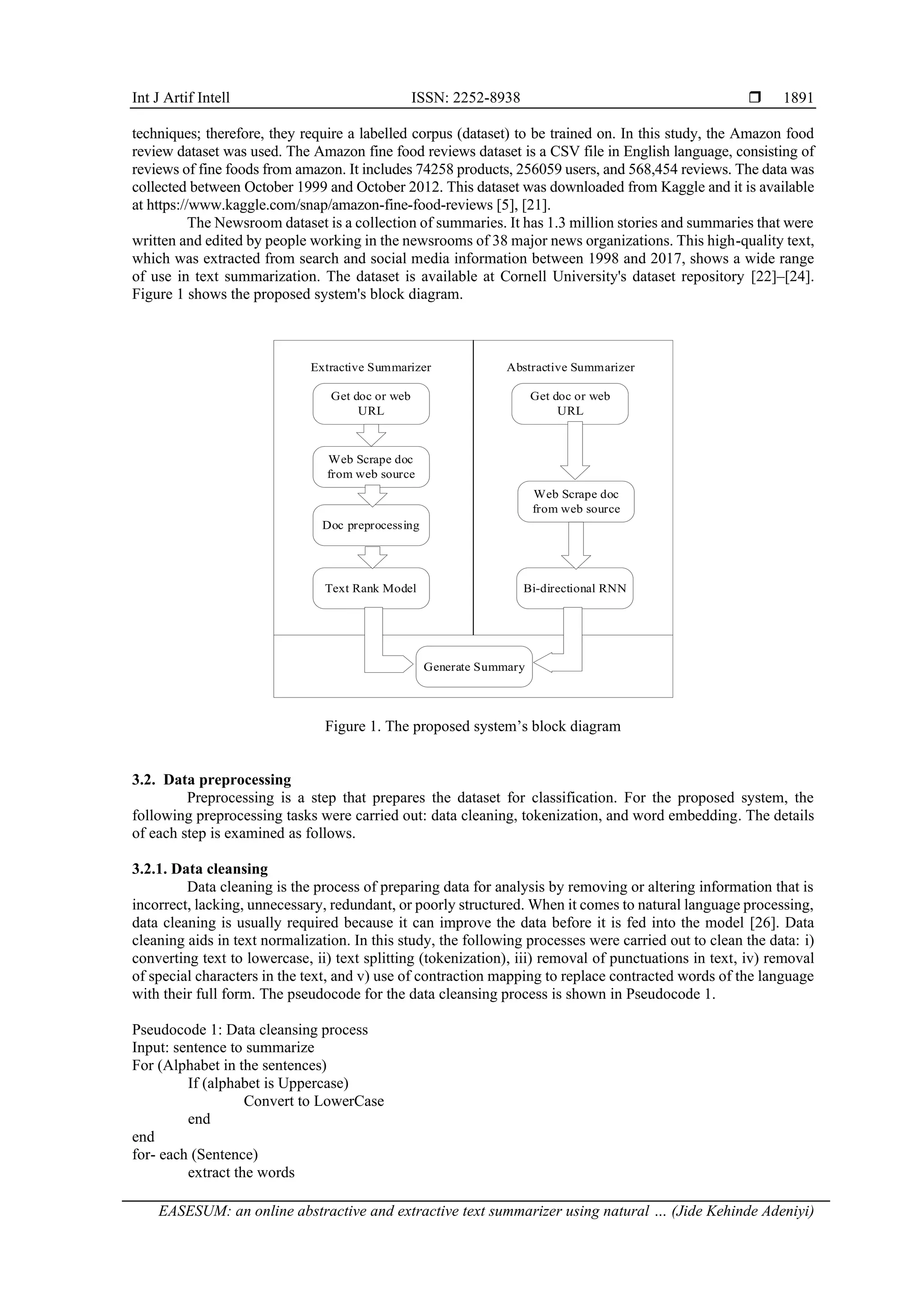 Int J Artif Intell ISSN: 2252-8938  EASESUM: an online abstractive and extractive text summarizer using natural … (Jide Kehinde Adeniyi) 1891 techniques; therefore, they require a labelled corpus (dataset) to be trained on. In this study, the Amazon food review dataset was used. The Amazon fine food reviews dataset is a CSV file in English language, consisting of reviews of fine foods from amazon. It includes 74258 products, 256059 users, and 568,454 reviews. The data was collected between October 1999 and October 2012. This dataset was downloaded from Kaggle and it is available at https://www.kaggle.com/snap/amazon-fine-food-reviews [5], [21]. The Newsroom dataset is a collection of summaries. It has 1.3 million stories and summaries that were written and edited by people working in the newsrooms of 38 major news organizations. This high-quality text, which was extracted from search and social media information between 1998 and 2017, shows a wide range of use in text summarization. The dataset is available at Cornell University's dataset repository [22]–[24]. Figure 1 shows the proposed system's block diagram. Extractive Summarizer Get doc or web URL Web Scrape doc from web source Doc preprocessing Text Rank Model Abstractive Summarizer Get doc or web URL Web Scrape doc from web source Bi-directional RNN Generate Summary Figure 1. The proposed system’s block diagram 3.2. Data preprocessing Preprocessing is a step that prepares the dataset for classification. For the proposed system, the following preprocessing tasks were carried out: data cleaning, tokenization, and word embedding. The details of each step is examined as follows. 3.2.1. Data cleansing Data cleaning is the process of preparing data for analysis by removing or altering information that is incorrect, lacking, unnecessary, redundant, or poorly structured. When it comes to natural language processing, data cleaning is usually required because it can improve the data before it is fed into the model [26]. Data cleaning aids in text normalization. In this study, the following processes were carried out to clean the data: i) converting text to lowercase, ii) text splitting (tokenization), iii) removal of punctuations in text, iv) removal of special characters in the text, and v) use of contraction mapping to replace contracted words of the language with their full form. The pseudocode for the data cleansing process is shown in Pseudocode 1. Pseudocode 1: Data cleansing process Input: sentence to summarize For (Alphabet in the sentences) If (alphabet is Uppercase) Convert to LowerCase end end for- each (Sentence) extract the words 