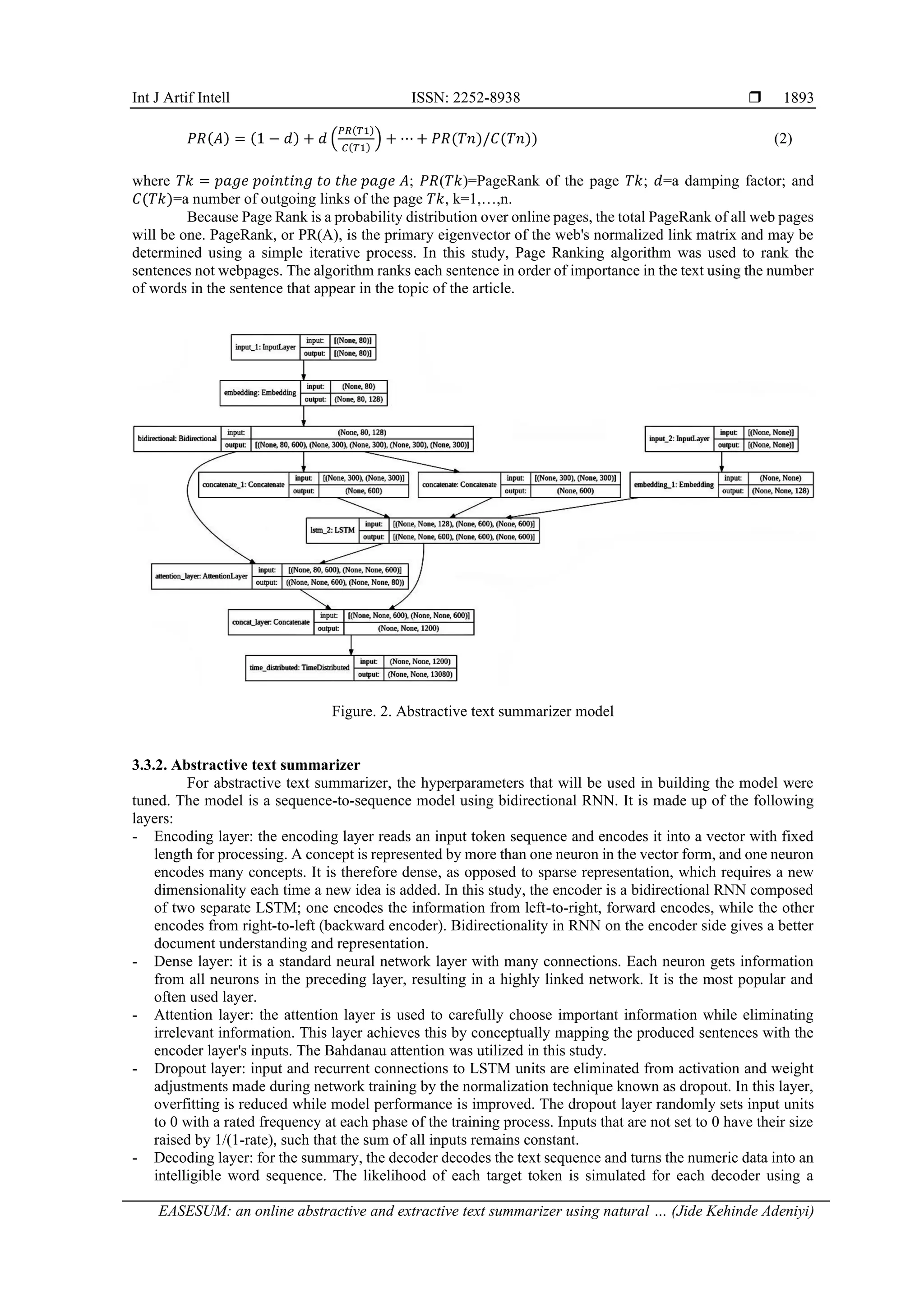 Int J Artif Intell ISSN: 2252-8938  EASESUM: an online abstractive and extractive text summarizer using natural … (Jide Kehinde Adeniyi) 1893 𝑃𝑅(𝐴) = (1 − 𝑑) + 𝑑 ( 𝑃𝑅(𝑇1) 𝐶(𝑇1) ) + ⋯ + 𝑃𝑅(𝑇𝑛)/𝐶(𝑇𝑛)) (2) where 𝑇𝑘 = 𝑝𝑎𝑔𝑒 𝑝𝑜𝑖𝑛𝑡𝑖𝑛𝑔 𝑡𝑜 𝑡ℎ𝑒 𝑝𝑎𝑔𝑒 𝐴; 𝑃𝑅(𝑇𝑘)=PageRank of the page 𝑇𝑘; 𝑑=a damping factor; and 𝐶(𝑇𝑘)=a number of outgoing links of the page 𝑇𝑘, k=1,…,n. Because Page Rank is a probability distribution over online pages, the total PageRank of all web pages will be one. PageRank, or PR(A), is the primary eigenvector of the web's normalized link matrix and may be determined using a simple iterative process. In this study, Page Ranking algorithm was used to rank the sentences not webpages. The algorithm ranks each sentence in order of importance in the text using the number of words in the sentence that appear in the topic of the article. Figure. 2. Abstractive text summarizer model 3.3.2. Abstractive text summarizer For abstractive text summarizer, the hyperparameters that will be used in building the model were tuned. The model is a sequence-to-sequence model using bidirectional RNN. It is made up of the following layers: - Encoding layer: the encoding layer reads an input token sequence and encodes it into a vector with fixed length for processing. A concept is represented by more than one neuron in the vector form, and one neuron encodes many concepts. It is therefore dense, as opposed to sparse representation, which requires a new dimensionality each time a new idea is added. In this study, the encoder is a bidirectional RNN composed of two separate LSTM; one encodes the information from left-to-right, forward encodes, while the other encodes from right-to-left (backward encoder). Bidirectionality in RNN on the encoder side gives a better document understanding and representation. - Dense layer: it is a standard neural network layer with many connections. Each neuron gets information from all neurons in the preceding layer, resulting in a highly linked network. It is the most popular and often used layer. - Attention layer: the attention layer is used to carefully choose important information while eliminating irrelevant information. This layer achieves this by conceptually mapping the produced sentences with the encoder layer's inputs. The Bahdanau attention was utilized in this study. - Dropout layer: input and recurrent connections to LSTM units are eliminated from activation and weight adjustments made during network training by the normalization technique known as dropout. In this layer, overfitting is reduced while model performance is improved. The dropout layer randomly sets input units to 0 with a rated frequency at each phase of the training process. Inputs that are not set to 0 have their size raised by 1/(1-rate), such that the sum of all inputs remains constant. - Decoding layer: for the summary, the decoder decodes the text sequence and turns the numeric data into an intelligible word sequence. The likelihood of each target token is simulated for each decoder using a 