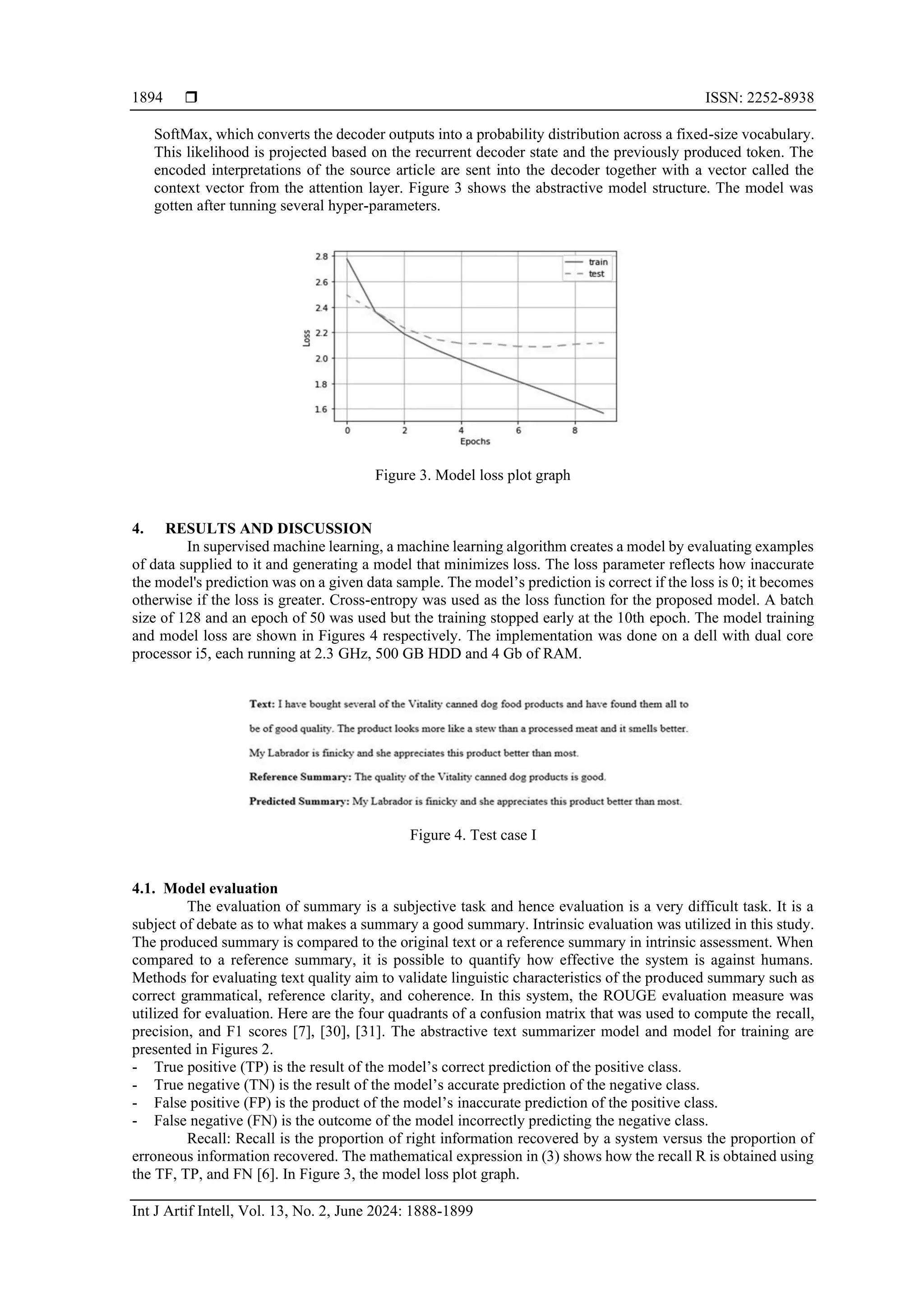  ISSN: 2252-8938 Int J Artif Intell, Vol. 13, No. 2, June 2024: 1888-1899 1894 SoftMax, which converts the decoder outputs into a probability distribution across a fixed-size vocabulary. This likelihood is projected based on the recurrent decoder state and the previously produced token. The encoded interpretations of the source article are sent into the decoder together with a vector called the context vector from the attention layer. Figure 3 shows the abstractive model structure. The model was gotten after tunning several hyper-parameters. Figure 3. Model loss plot graph 4. RESULTS AND DISCUSSION In supervised machine learning, a machine learning algorithm creates a model by evaluating examples of data supplied to it and generating a model that minimizes loss. The loss parameter reflects how inaccurate the model's prediction was on a given data sample. The model’s prediction is correct if the loss is 0; it becomes otherwise if the loss is greater. Cross-entropy was used as the loss function for the proposed model. A batch size of 128 and an epoch of 50 was used but the training stopped early at the 10th epoch. The model training and model loss are shown in Figures 4 respectively. The implementation was done on a dell with dual core processor i5, each running at 2.3 GHz, 500 GB HDD and 4 Gb of RAM. Figure 4. Test case I 4.1. Model evaluation The evaluation of summary is a subjective task and hence evaluation is a very difficult task. It is a subject of debate as to what makes a summary a good summary. Intrinsic evaluation was utilized in this study. The produced summary is compared to the original text or a reference summary in intrinsic assessment. When compared to a reference summary, it is possible to quantify how effective the system is against humans. Methods for evaluating text quality aim to validate linguistic characteristics of the produced summary such as correct grammatical, reference clarity, and coherence. In this system, the ROUGE evaluation measure was utilized for evaluation. Here are the four quadrants of a confusion matrix that was used to compute the recall, precision, and F1 scores [7], [30], [31]. The abstractive text summarizer model and model for training are presented in Figures 2. - True positive (TP) is the result of the model’s correct prediction of the positive class. - True negative (TN) is the result of the model’s accurate prediction of the negative class. - False positive (FP) is the product of the model’s inaccurate prediction of the positive class. - False negative (FN) is the outcome of the model incorrectly predicting the negative class. Recall: Recall is the proportion of right information recovered by a system versus the proportion of erroneous information recovered. The mathematical expression in (3) shows how the recall R is obtained using the TF, TP, and FN [6]. In Figure 3, the model loss plot graph. 