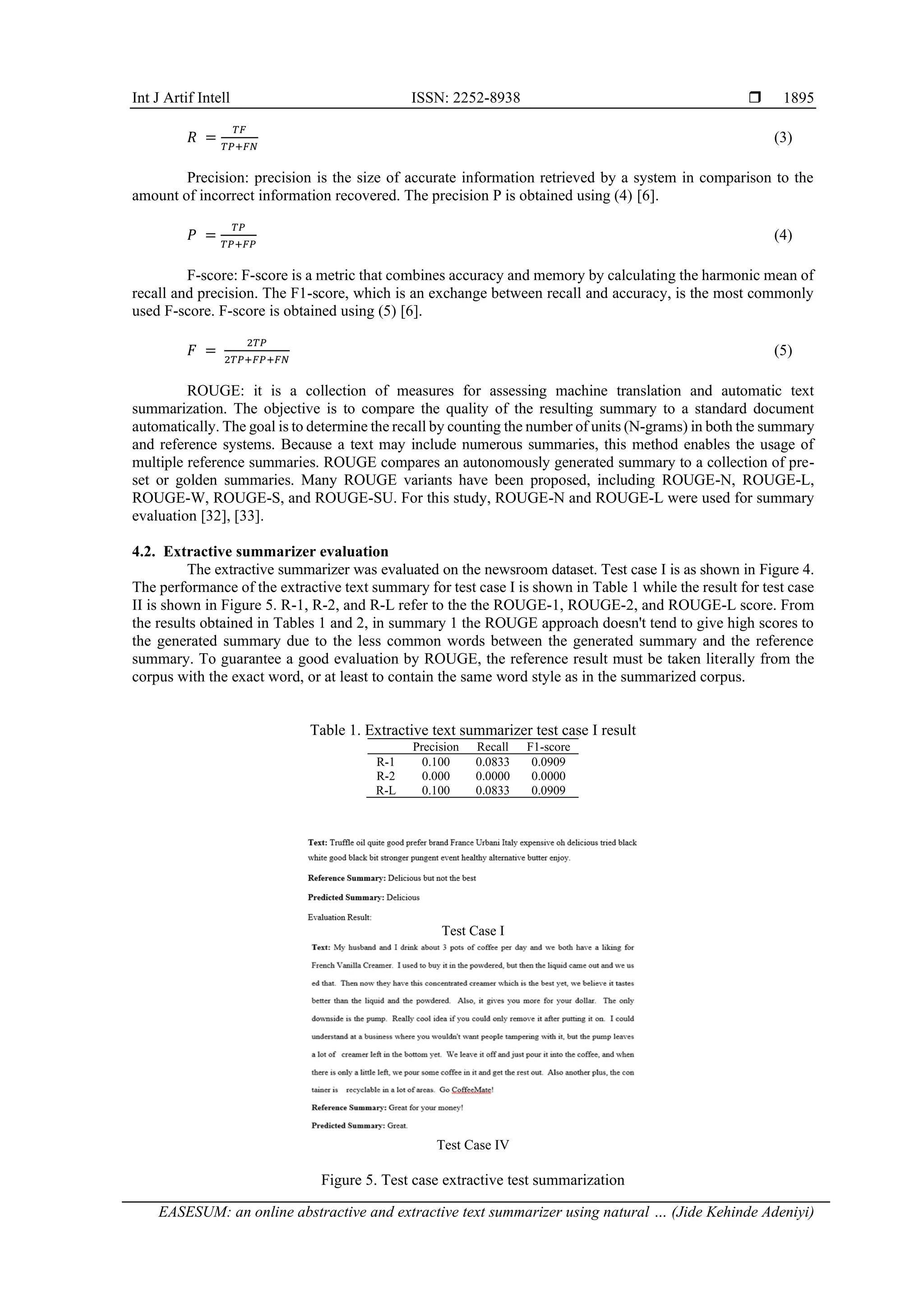 Int J Artif Intell ISSN: 2252-8938  EASESUM: an online abstractive and extractive text summarizer using natural … (Jide Kehinde Adeniyi) 1895 𝑅 = 𝑇𝐹 𝑇𝑃+𝐹𝑁 (3) Precision: precision is the size of accurate information retrieved by a system in comparison to the amount of incorrect information recovered. The precision P is obtained using (4) [6]. 𝑃 = 𝑇𝑃 𝑇𝑃+𝐹𝑃 (4) F-score: F-score is a metric that combines accuracy and memory by calculating the harmonic mean of recall and precision. The F1-score, which is an exchange between recall and accuracy, is the most commonly used F-score. F-score is obtained using (5) [6]. 𝐹 = 2𝑇𝑃 2𝑇𝑃+𝐹𝑃+𝐹𝑁 (5) ROUGE: it is a collection of measures for assessing machine translation and automatic text summarization. The objective is to compare the quality of the resulting summary to a standard document automatically. The goal is to determine the recall by counting the number of units (N-grams) in both the summary and reference systems. Because a text may include numerous summaries, this method enables the usage of multiple reference summaries. ROUGE compares an autonomously generated summary to a collection of pre- set or golden summaries. Many ROUGE variants have been proposed, including ROUGE-N, ROUGE-L, ROUGE-W, ROUGE-S, and ROUGE-SU. For this study, ROUGE-N and ROUGE-L were used for summary evaluation [32], [33]. 4.2. Extractive summarizer evaluation The extractive summarizer was evaluated on the newsroom dataset. Test case I is as shown in Figure 4. The performance of the extractive text summary for test case I is shown in Table 1 while the result for test case II is shown in Figure 5. R-1, R-2, and R-L refer to the the ROUGE-1, ROUGE-2, and ROUGE-L score. From the results obtained in Tables 1 and 2, in summary 1 the ROUGE approach doesn't tend to give high scores to the generated summary due to the less common words between the generated summary and the reference summary. To guarantee a good evaluation by ROUGE, the reference result must be taken literally from the corpus with the exact word, or at least to contain the same word style as in the summarized corpus. Table 1. Extractive text summarizer test case I result Precision Recall F1-score R-1 0.100 0.0833 0.0909 R-2 0.000 0.0000 0.0000 R-L 0.100 0.0833 0.0909 Test Case I Test Case IV Figure 5. Test case extractive test summarization 