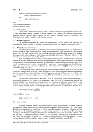  ISSN: 2252-8938
Int J Artif Intell, Vol. 13, No. 2, June 2024: 1888-1899
1892
if (word is punctuation or special character)
remove from the sentence
else
add to the list of words
end
end
Apply contraction mapping
Output: Contracted words
3.2.2. Tokenization
Tokenization is the process of breaking down a written document into tiny components called tokens.
A token can be a word, a word's fragment, or merely a character, like a period (which has been removed in the
cleansing stage). It essentially divides material into little chunks of words and removes the stop word [16].
Tokenization was used to extract the words from the sentence.
3.3. Model development
The proposed system uses two models for summarization. The first model is for extractive text
summarization and the second is for abstractive text summarization. The two models are examined as follows.
3.3.1. Extractive text summarizer
For implementing this model, global vector (GloVe) word embedding was used. The model takes in
word of the text as input, extracts the vector, creates its similarity matrix using cosine distance, and builds a
graph. After the graph has been built, the PageRank algorithm is applied and the sentences are ranked.
Sentences with a higher ranking are extracted and are included in the summary. The steps followed by the
extractive text summarizer is presented as follows.
Word embedding: analysing natural language text and extracting usable information from a particular
word or phrase using machine learning and deep learning approaches necessitates converting the text into a set
of real integers. A natural language processing technique called word embedding, commonly referred to as
word vectorization, converts words or sentences from a lexicon into a corresponding vector of real numbers.
The output is then used to determine word predictions and word semantics [16], [27]. In this study, GloVe
word embeddings was used.
Lexical similarity: there is a need to discover lexical similarities between words in the text after the
words have been converted to vectors. Lexical similarity is a metric for comparing two texts that are based on
the intersection of word sets from the same or distinct languages. A lexical similarity score of 1 indicates that
the vocabularies completely overlap, whereas a score of 0 indicates that there are no shared terms in the two
texts.
For this study, cosine similarity was used. Due to its effectiveness, cosine similarity was used to
compare the similarity of two vectors in an inner product space [16], [28]. By computing the cosine of the
angle created by two n-dimensional vectors projected in a multidimensional space, it may identify if two
vectors are moving in the same direction. A score around 0 implies less resemblance, whereas a score around
1 shows greater similarity. Figure 2 shows a graph of the cosine distance and it is expressed as shown in (1).
𝑆𝑖𝑚𝑖𝑙𝑎𝑟𝑖𝑡𝑦(𝐷1, 𝐷2) =
𝐷1.𝐷2
||𝐷1||||𝐷2||
(1)
where D1, D2 are vectors.
||𝐷|| = √𝐷1
2
+ 𝐷2
2
+ ⋯ 𝐷𝑛
2
for a vector of size n.
PageRank algorithm: websites are ranked in search engine results using the PageRank algorithm
developed by Google. PageRank was inspired by one of Google's original founders, Larry Page. Using
PageRank, one may assess the significance of website pages. By calculating the quantity and caliber of links
pointing to a website, PageRank generates an approximate evaluation of its importance. The underlying
assumption is that websites with greater authority are more likely to receive links from other websites. Let's
say that pages T1 through Tn all point to page A. (i.e., are citations). A variable called the damping factor d
has a range of 0 to 1 (usually set around 0.85). The next section contains more information about d. C(A) also
refers to the number of links that leave page A. A page's PageRank is calculated using (2) [29]:
 