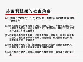 非營利組織的社會角色 根據 Kramer(1987) 的分析，歸納非營利組織有四種角色功能： (1) 開拓與創新的角色功能：彈性、自發、民主，非營利組織對於人民需求更為敏銳，利用多樣性人才，實際行動，嘗試找出合宜的工作方法，引領社會改革 (2) 改革與倡導的社會功能：從社會各層面、參與中，洞察社會脈動之核心，運用服務累積的經驗，進行遊說，促成社會態度改變，甚至影響政策，監督政府 (3) 價值維護的角色功能：透過行動激勵民眾對於社會關懷和參與，有助民主社會理念與各種正面價值觀的維護 (4) 服務提供的角色：非營利組織的多樣性服務，彌補政府與企業不足 