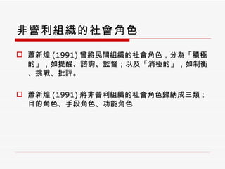 非營利組織的社會角色 蕭新煌 (1991) 曾將民間組織的社會角色，分為「積極的」，如提醒、諮詢、監督；以及「消極的」，如制衡、挑戰、批評。 蕭新煌 (1991) 將非營利組織的社會角色歸納成三類：目的角色、手段角色、功能角色 