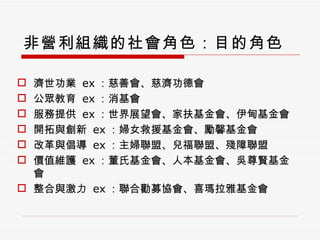 非營利組織的社會角色：目的角色 濟世功業  ex ：慈善會、慈濟功德會 公眾教育  ex ：消基會 服務提供  ex ：世界展望會、家扶基金會、伊甸基金會 開拓與創新  ex ：婦女救援基金會、勵馨基金會 改革與倡導  ex ：主婦聯盟、兒福聯盟、殘障聯盟 價值維護  ex ：董氏基金會、人本基金會、吳尊賢基金會 整合與激力  ex ：聯合勸募協會、喜瑪拉雅基金會 