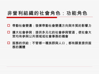 非營利組織的社會角色：功能角色 帶動社會變遷：發揮帶動社會變遷方向與本質的影響力 擴大社會參與：提供多元化的社會參與管道，使社會大眾均有參與公共領域或社會事務的機會 服務的供給：不管哪一種族群與人口，都有願意提供服務的團體 
