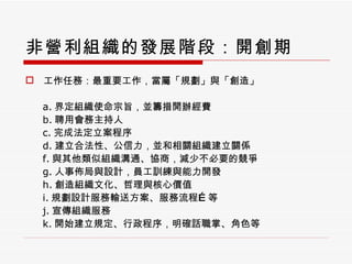 非營利組織的發展階段：開創期 工作任務：最重要工作，當屬「規劃」與「創造」 a. 界定組織使命宗旨，並籌措開辦經費 b. 聘用會務主持人 c. 完成法定立案程序 d. 建立合法性、公信力，並和相關組織建立關係 f. 與其他類似組織溝通、協商，減少不必要的競爭 g. 人事佈局與設計，員工訓練與能力開發 h. 創造組織文化、哲理與核心價值 i. 規劃設計服務輸送方案、服務流程 … 等 j. 宣傳組織服務 k. 開始建立規定、行政程序，明確話職掌、角色等 