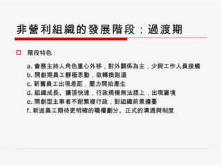 非營利組織的發展階段：過渡期 階段特色： a. 會務主持人角色重心外移，對外關係為主，少與工作人員接觸 b. 開創期員工靜極思動，欲轉換跑道 c. 新舊員工出現差距，壓力開始產生 d. 組織成長、擴張快速，行政規模無法趕上，出現窘境 e. 開創型主事者不耐繁複行政，對組織前景擔憂 f. 新進員工期待更明確的職權劃分、正式的溝通與制度 