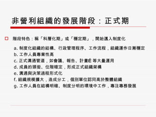 非營利組織的發展階段：正式期 階段特色：稱「科層化期」或「穩定期」，開始邁入制度化 a. 制度化組織的結構、行政管理程序、工作流程，組織運作日漸穩定 b. 工作人員專業性高 c. 正式溝通管道，如會議、報告、計畫 … 等大量運用 d. 成員的頭銜、位階確定，形成正式組織架構 e. 溝通與決策過程形式化 f. 組織規模擴大，造成分工，個別單位認同高於整體組織 g. 工作人員在結構明確、制度分明的環境中工作，專注專務發展 