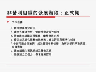 非營利組織的發展階段：正式期 工作任務： a. 維持財務穩定狀況 b. 建立各種運作性、管理性與政策性制度 c. 開始建立組織各種檔案、彙整發展史料 d. 修正並系統化服務輸送業務，建立評估與標準化制度 f. 各部門整合與協調，成為管理者新任務，為解決部門爭取資源、分擔責任 g. 建立組織內資訊網絡及報告系統 h. 發展建立公信力，尋求專業認同 