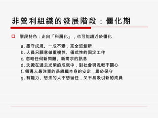 非營利組織的發展階段：僵化期 階段特色：走向「科層化」，也可能趨近於僵化 a. 墨守成規、一成不變，完全沒創新 b. 人員只願意做重複性、儀式性的固定工作 c. 忽略任何新問題、新需求的訊息 d. 沈澱在過去光榮的成就中，對社會現況較不關心 f. 領導人最注重的是組織本身的安定，趨於保守 g. 有能力、想法的人不想留任，又不易吸引新的成員 