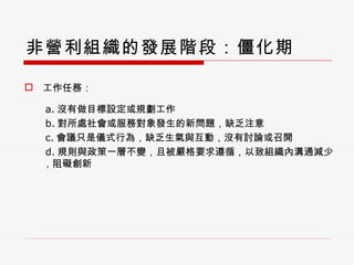 非營利組織的發展階段：僵化期 工作任務： a. 沒有做目標設定或規劃工作 b. 對所處社會或服務對象發生的新問題，缺乏注意 c. 會議只是儀式行為，缺乏生氣與互動，沒有討論或召開 d. 規則與政策一層不變，且被嚴格要求遵循，以致組織內溝通減少，阻礙創新 