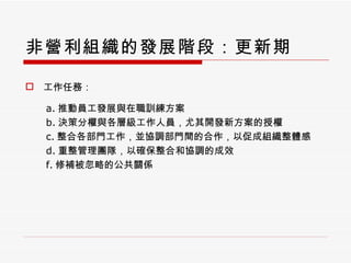 非營利組織的發展階段：更新期 工作任務： a. 推動員工發展與在職訓練方案 b. 決策分權與各層級工作人員，尤其開發新方案的授權 c. 整合各部門工作，並協調部門間的合作，以促成組織整體感 d. 重整管理團隊，以確保整合和協調的成效 f. 修補被忽略的公共關係 