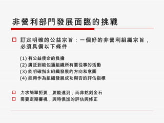 非營利部門發展面臨的挑戰 訂定明確的公益宗旨：一個好的非營利組織宗旨，必須具備以下條件 (1) 有公益使命的負擔 (2) 廣泛到能包涵組織所有要從事的活動 (3) 能明確指出組織發展的方向和意圖 (4) 能夠作為組織發展成功與否的評估指標 力求簡單扼要，要能達到，而非銘刻金石 需要定期審視，與時俱進的評估與修正 