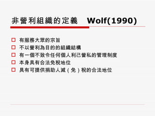非營利組織的定義  Wolf(1990) 有服務大眾的宗旨 不以營利為目的的組織結構 有一個不致令任何個人利己營私的管理制度 本身具有合法免稅地位 具有可提供捐助人減（免）稅的合法地位 