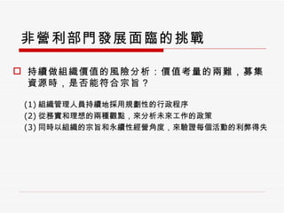 非營利部門發展面臨的挑戰 持續做組織價值的風險分析：價值考量的兩難，募集資源時，是否能符合宗旨？ (1) 組織管理人員持續地採用規劃性的行政程序 (2) 從務實和理想的兩種觀點，來分析未來工作的政策 (3) 同時以組織的宗旨和永續性經營角度，來驗證每個活動的利弊得失 