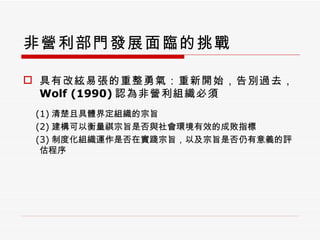 非營利部門發展面臨的挑戰 具有改絃易張的重整勇氣：重新開始，告別過去， Wolf (1990) 認為非營利組織必須 (1) 清楚且具體界定組織的宗旨 (2) 建構可以衡量祺宗旨是否與社會環境有效的成敗指標 (3) 制度化組織運作是否在實踐宗旨，以及宗旨是否仍有意義的評估程序 