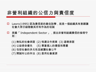 非營利組織的公信力與責信度 Lawry(1995) 認為責信度的最佳詮釋，就是一個組織具有意願讓社會大眾仔細檢驗其所有作為的坦誠 美國「 Independent Sector 」，提出非營利組織責信的倫理守則： (1) 無私的社會承諾  (2) 恪遵法令規章  (3) 道德承諾 (4) 公益使命優先  (5) 尊重個人的價值和尊嚴 (6) 包容社會的多元性並維護社會公平 (7) 開誠布公的作法  (8) 甚用社會資源 