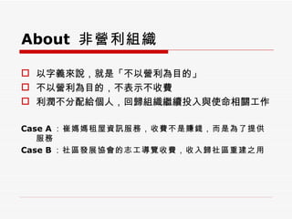 About  非營利組織 以字義來說，就是「不以營利為目的」 不以營利為目的，不表示不收費 利潤不分配給個人，回歸組織繼續投入與使命相關工作 Case A ：崔媽媽租屋資訊服務，收費不是賺錢，而是為了提供服務 Case B ：社區發展協會的志工導覽收費，收入歸社區重建之用 