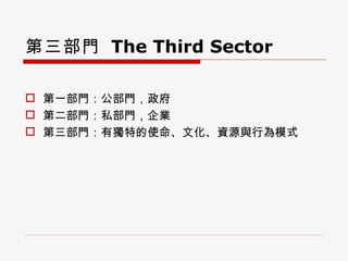 第三部門   The Third Sector 第一部門：公部門，政府 第二部門：私部門，企業 第三部門：有獨特的使命、文化、資源與行為模式 