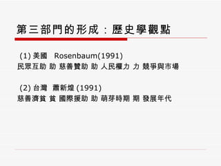 第三部門的形成：歷史學觀點 (1) 美國  Rosenbaum(1991) 民眾互助    慈善贊助    人民權力    競爭與市場 (2) 台灣  蕭新煌 (1991) 慈善濟貧    國際援助    萌芽時期    發展年代 