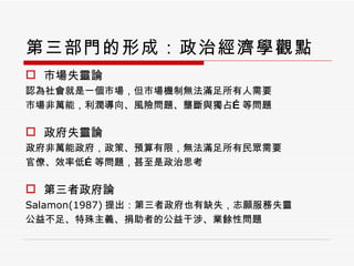 第三部門的形成：政治經濟學觀點 市場失靈論 認為社會就是一個市場，但市場機制無法滿足所有人需要 市場非萬能，利潤導向、風險問題、壟斷與獨占 … 等問題 政府失靈論 政府非萬能政府，政策、預算有限，無法滿足所有民眾需要 官僚、效率低 … 等問題，甚至是政治思考 第三者政府論 Salamon(1987) 提出：第三者政府也有缺失，志願服務失靈 公益不足、特殊主義、捐助者的公益干涉、業餘性問題 