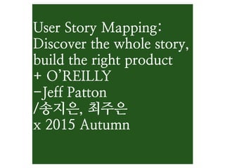 User Story Mapping:
Discover the whole story,
build the right product
+ O’REILLY
-Jeff Patton
/송지은, 최주은
x 2015 Autumn
 