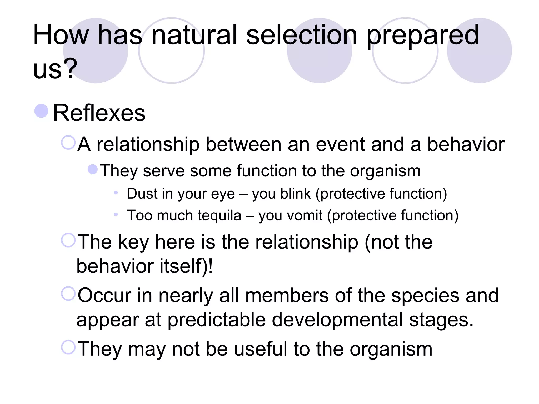 How has natural selection prepared us? Reflexes A relationship between an event and a behavior They serve some function to the organism Dust in your eye – you blink (protective function) Too much tequila – you vomit (protective function) The key here is the relationship (not the behavior itself)! Occur in nearly all members of the species and appear at predictable developmental stages. They may not be useful to the organism 